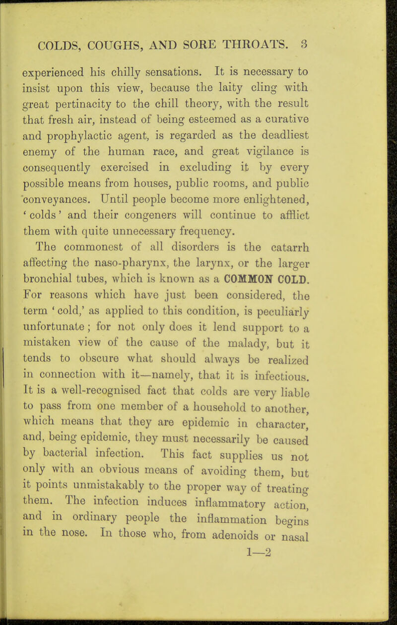 experienced his chilly sensations. It is necessary to insist upon this view, because the laity cling with great pertinacity to the chill theory, with the result that fresh air, instead of being esteemed as a curative and prophylactic agent, is regarded as the deadliest enemy of the human race, and great vigilance is consequently exercised in excluding it by every possible means from houses, public rooms, and public conveyances. Until people become more enlightened, * colds' and their congeners will continue to afflict them with quite unnecessary frequency. The commonest of all disorders is the catarrh affecting the naso-pharynx, the larynx, or the larger bronchial tubes, which is known as a COMMON COLD. For reasons which have just been considered, the term ' cold,' as applied to this condition, is peculiarly unfortunate; for not only does it lend support to a mistaken view of the cause of the malady, but it tends to obscure what should always be realized in connection with it—namely, that it is infectious. It is a well-recognised fact that colds are very liable to pass from one member of a household to another, which means that they are epidemic in character, and, being epidemic, they must necessarily be caused by bacterial infection. This fact supplies us not only with an obvious means of avoiding them, but it points unmistakably to the proper way of treatino- them. The infection induces inflammatory action, and in ordinary people the inflammation begins in the nose. In those who, from adenoids or nasal 1—2