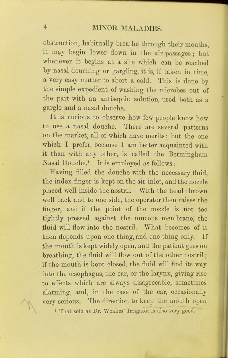 obstruction, habitually breathe through their mouths, it may begin lower down in the air-passages; but whenever it begins at a site which can be reached by nasal douching or gargling, it is, if taken in time, a very easy matter to abort a cold. This is done by the simple expedient of washing the microbes out of the part with an antiseptic solution, used both as a gargle and a nasal douche. It is curious to observe how few people know how to use a nasal douche. There are several patterns on the market, all of which have merits; but the one which I prefer, because I am better acquainted with it than with any other, is called the Bermingham Nasal Douche.^ It is employed as follows : Having filled the douche with the necessary fluid, the index-finger is kept on the air inlet, and the nozzle placed well inside the nostril. With the head thrown well back and to one side, the operator then raises the finger, and if the point of the nozzle is not too tightly pressed against the mucous membrane; the fluid will flow into the nostril. What becomes of it then depends upon one thing, and one thing only. If the mouth is kept widely open, and the patient goes on breathing, the fluid will flow out of the other nostril; if the mouth is kept closed, the fluid will find its way into the cesophagus, the ear, or the larynx, giving rise to effects which are always disagreeable, sometimes alarming, and, in the case of the ear, occasionally very serious. The direction to keep the mouth open 1 That sold as Dr. Woakes' Irrigator is also very good.