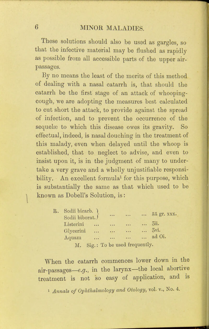 These solutions should also be used as gargles, so that the infective material may be flushed as rapidly as possible from all accessible parts of the upper air- passages. By no means the least of the merits of this method of dealing with a nasal catarrh is, that should the catarrh be the first stage of an attack of whooping- cough, we are adopting the measures best calculated to cut short the attack, to provide against the spread of infection, and to prevent the occurrence of the sequelse to which this disease owes its gravity. So effectual, indeed, is nasal douching in the treatment of this malady, even when delayed until the whoop is established, that to neglect to advise, and even to insist upon it, is in the judgment of many to under- take a very grave and a wholly unjustifiable responsi- bility. An excellent formula^ for this purpose, which is substantially the same as that which used to be known as Dobell's Solution, is: R. Sodii bicarb. \ __ Sodii biborat. J Listerini ... ... ... ••• 3ii. Glycerini 3vi. Aquam ad Oi. M. Sig.: To be used frequently. When the catarrh commences lower down in the air-passages—e.g., in the larynx—the local abortive treatment is not so easy of application, and is 1 Annals of Ophthalmology and Otology, vol. v., No. 4.