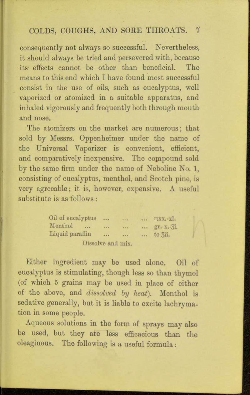 consequently not always so successful. Nevertheless, it should always be tried and persevered with, because its- effects cannot be other than beneficial. The means to this end which I have found most successful consist in the use of oils, such as eucalyptus, well vaporized or atomized in a suitable apparatus, and inhaled vigorously and frequently both through mouth and nose. The atomizers on the market are numerous; that sold by Messrs. Oppenheimer under the name of the Univer-sal Vaporizer is convenient, efficient, and comparatively inexpensive. The cojnpound sold by the same firm under the name of Neboline No. 1, consisting of eucalyptus, menthol, and Scotch pine, is very agreeable; it is, however, expensive. A useful substitute is as follows : Oil of eucalyptus iiixx.-xl. Menthol gr. x.-3i. Liquid paraffin to 5ii. \ Dissolve and mix. Either ingredient may be used alone. Oil of eucalyptus is stimulating, though less so than thymol (of which 5 grains may be used in place of either of the above, and dissolved by heat). Menthol is sedative generally, but it is liable to excite lachryma- tion in some people. Aqueous solutions in the form of sprays may also be used, but they ai-e less efficacious than the oleaginous. The following is a useful formula: