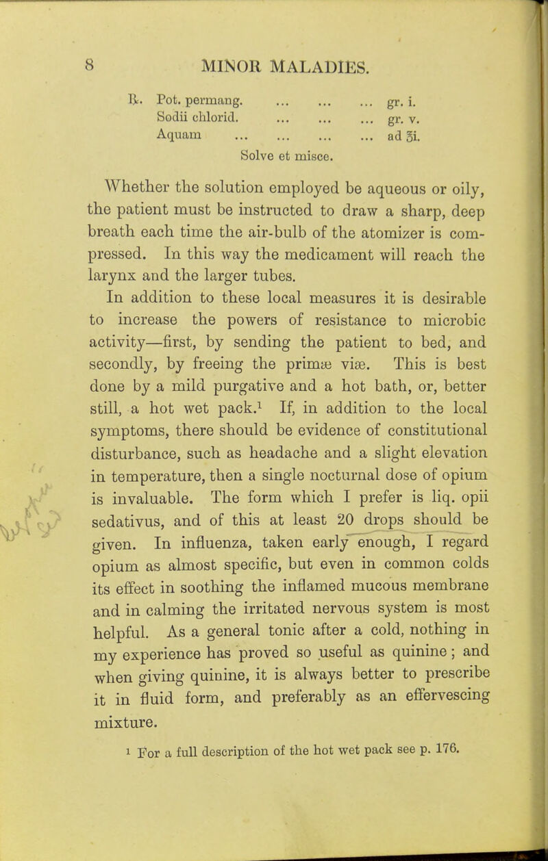 R. Pot. permang. gr. i. Sodii chlorid. gr. v. Aquam ad 5i. Solve et misce. Whether the solution employed be aqueous or oily, the patient must be instructed to draw a sharp, deep breath each time the air-bulb of the atomizer is com- pressed. In this way the medicament will reach the larynx and the larger tubes. In addition to these local measures it is desirable to increase the powers of resistance to microbic activity—first, by sending the patient to bed, and secondly, by freeing the primae vise. This is best done by a mild purgative and a hot bath, or, better still, a hot wet pack.^ If, in addition to the local symptoms, there should be evidence of constitutional disturbance, such as headache and a slight elevation in temperature, then a single nocturnal dose of opium is invaluable. The form which I prefer is liq. opii sedativus, and of this at least 20 drops should be given. In influenza, taken early'enough, I regard opium as almost specific, but even in common colds its effect in soothing the inflamed mucous membrane and in calming the irritated nervous system is most helpful. As a general tonic after a cold, nothing in my experience has proved so useful as quinine; and when giving quinine, it is always better to prescribe it in fluid form, and preferably as an effervescing mixture. 1 For a full description of the hot wet pack see p. 176.