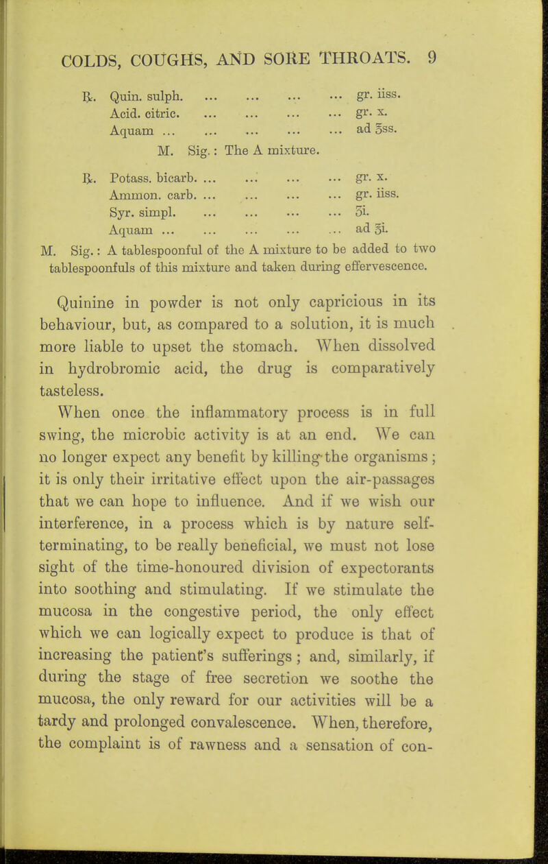 Quin. sulph ••. gr. iiss. Acid, citric gr. x. Aquam ... . •. ad 5ss. M. Sig.: The A mixture. 1^. Potass, bicarb. ... ... ... ... gr. x. Amnion, carb. ... ... ... ... gr. iiss. Syr. simpl. ... ... ... ... 3i. Aquam ... ... ... ... ... ad gi- M. Sig.: A tablespoonful of the A mixture to be added to two tablespoonfuls of this mixture and taken during effervescence. Quinine in powder is not only capricious in its behaviour, but, as compared to a solution, it is much more liable to upset the stomach. When dissolved in hydrobromic acid, the drug is comparatively tasteless. When once the inflammatory process is in full swing, the microbic activity is at an end. We can no longer expect any benefit by killing-the organisms ; it is only their irritative effect upon the air-passages that we can hope to influence. And if we wish our interference, in a process which is by nature self- terminating, to be really beneficial, we must not lose sight of the time-honoured division of expectorants into soothing and stimulating. If we stimulate the mucosa in the congestive period, the only effect which we can logically expect to produce is that of increasing the patient's suSerings ; and, similarly, if during the stage of free secretion we soothe the mucosa, the only reward for our activities will be a tardy and prolonged convalescence. When, therefore, the complaint is of rawness and a sensation of con-