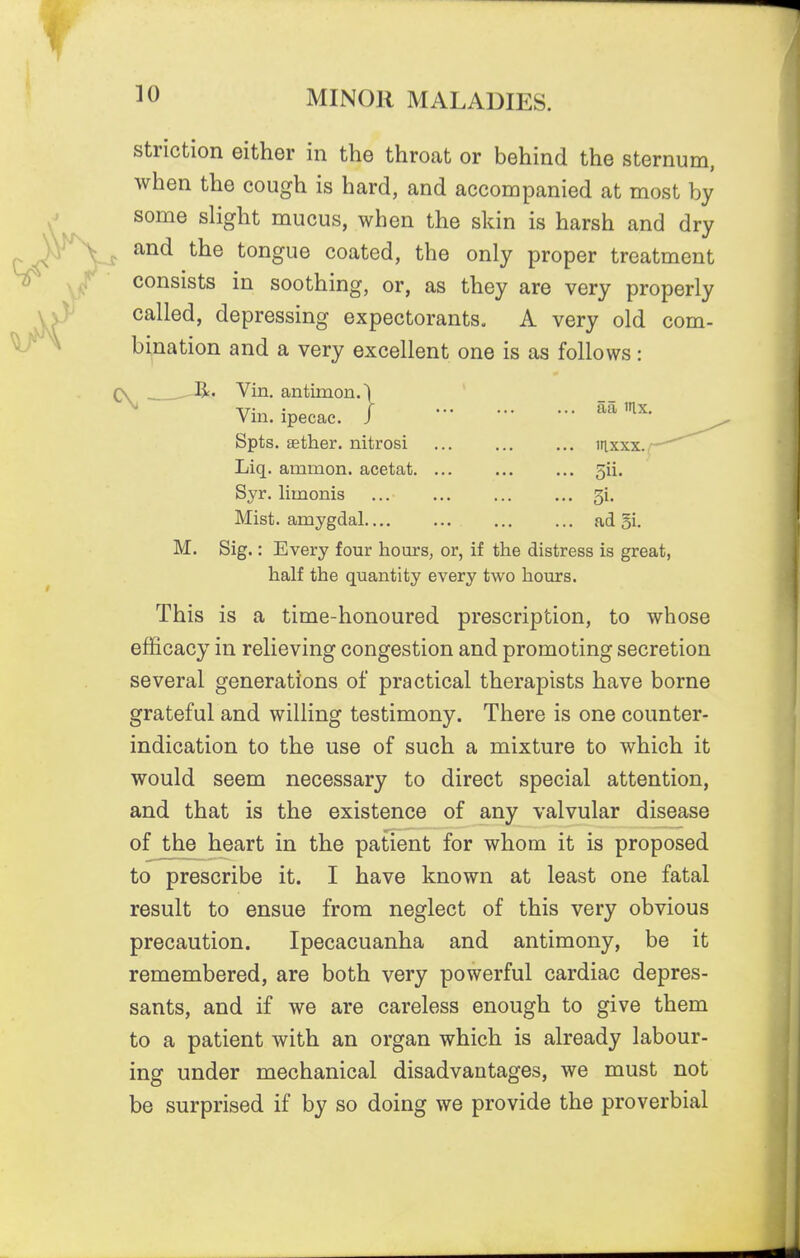 striction either in the throat or behind the sternum, when the cough is hard, and accompanied at most by some slight mucus, when the skin is harsh and dry and the tongue coated, the only proper treatment consists in soothing, or, as they are very properly called, depressing expectorants, A very old com- bination and a very excellent one is as follows: 3. Vin. antimon. Vin. ipecac. Spts. Eether. nitrosi Liq. ammon. acetat. Syr. limonis Mist, amygdal.... aa nix. laxxx./ 5ii. ad Si. M. Sig.: Every four hours, or, if the distress is great, half the quantity every two hours. This is a time-honoured prescription, to whose efficacy in relieving congestion and promoting secretion several generations of practical therapists have borne grateful and willing testimony. There is one counter- indication to the use of such a mixture to which it would seem necessary to direct special attention, and that is the existence of any valvular disease of the heart in the patient for whom it is proposed to prescribe it. I have known at least one fatal result to ensue from neglect of this very obvious precaution. Ipecacuanha and antimony, be it remembered, are both very powerful cardiac depres- sants, and if we are careless enough to give them to a patient with an organ which is already labour- ing under mechanical disadvantages, we must not be surprised if by so doing we provide the proverbial