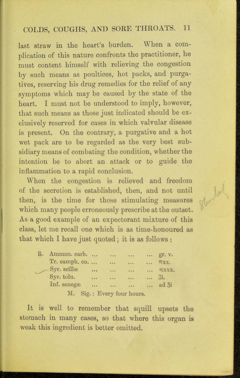 last straw in the heart's burden. When a com- plication of this nature confronts the practitioner, he must content himself with relieving the congestion by such means as poultices, hot packs, and purga- tives, reserving his drug remedies for the relief of any symptoms which may be caused by the state of the heart. I must not be understood to imply, however, that such means as those just indicated should be ex- clusively reserved for cases in which valvular disease is present. On the contrary, a purgative and a hot wet pack are to be regarded as the very best sub- sidiary means of combating the condition, whether the intention be to abort an attack or to guide the inflammation to a rapid conclusion. When the congestion is relieved and freedom of the secretion is established, then, and not until then, is the time for those stimulating measures which many people erroneously prescribe at the outset. As a good example of an expectorant mixture of this class, let me recall one which is as time-honoured as that which I have just quoted; it is as follows : J3^. Ammon. carb gr- v. Tr. camph. co tnxx. Syr. scillse iilxxx. Syr. tolu. 5i. Inf. senegas ad 5i M. Sig.: Every four hours. It is well to remember that squill upsets the stomach in many cases, so that where this organ is weak this ingredient is better omitted.