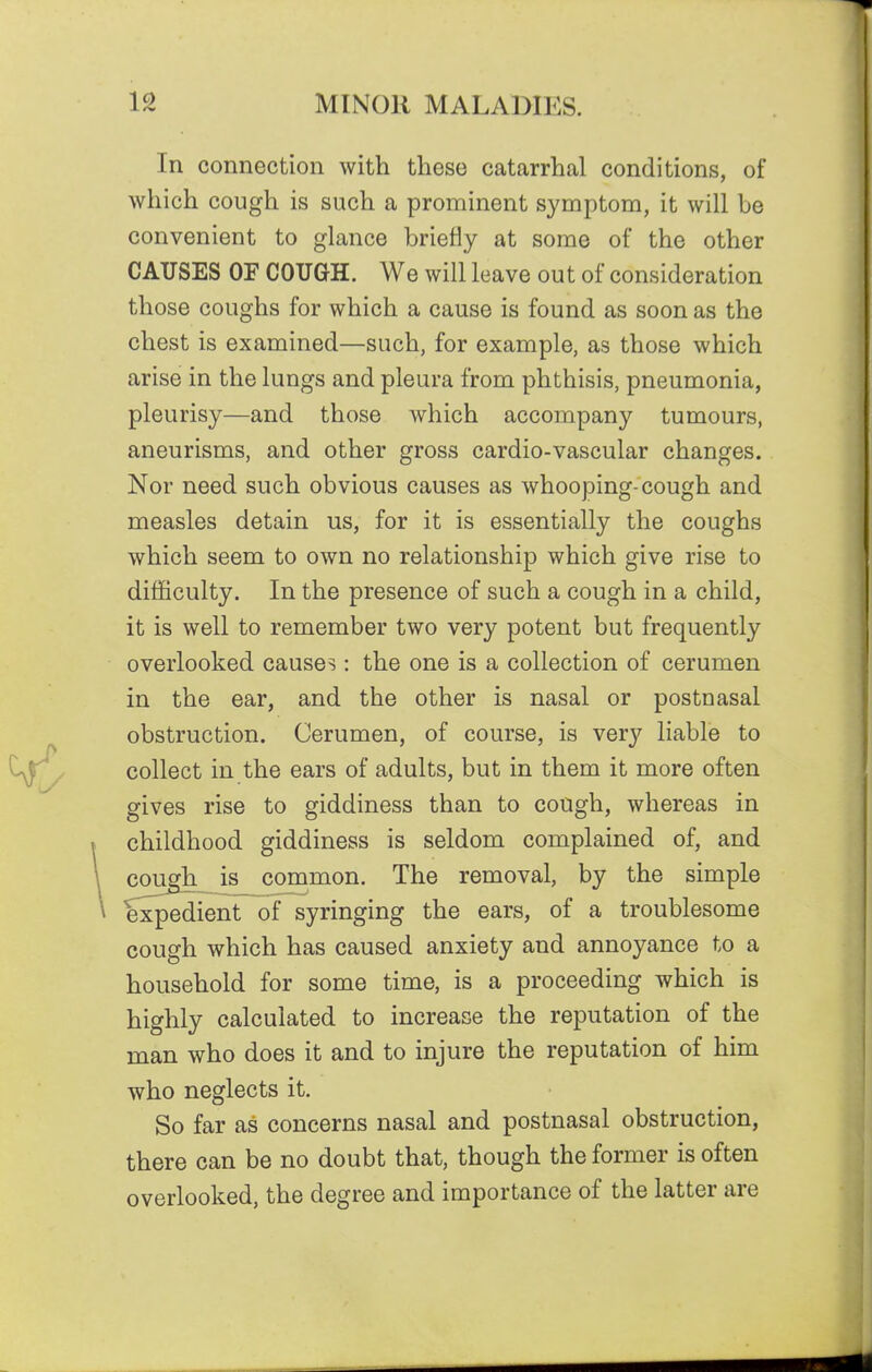 In connection with these catarrhal conditions, of which cough is such a prominent symptom, it will be convenient to glance briefly at some of the other CAUSES OF COUGH. We will leave out of consideration those coughs for which a cause is found as soon as the chest is examined—such, for example, as those which arise in the lungs and pleura from phthisis, pneumonia, pleurisy—and those which accompany tumours, aneurisms, and other gross cardio-vascular changes. Nor need such obvious causes as whooping-cough and measles detain us, for it is essentially the coughs which seem to own no relationship which give rise to difficulty. In the presence of such a cough in a child, it is well to remember two very potent but frequently overlooked causes: the one is a collection of cerumen in the ear, and the other is nasal or postnasal obstruction. Cerumen, of course, is very liable to collect in the ears of adults, but in them it more often gives rise to giddiness than to cough, whereas in childhood giddiness is seldom complained of, and cough is common. The removal, by the simple expedient of syringing the ears, of a troublesome cough which has caused anxiety and annoyance to a household for some time, is a proceeding which is highly calculated to increase the reputation of the man who does it and to injure the reputation of him who neglects it. So far as concerns nasal and postnasal obstruction, there can be no doubt that, though the former is often overlooked, the degree and importance of the latter are