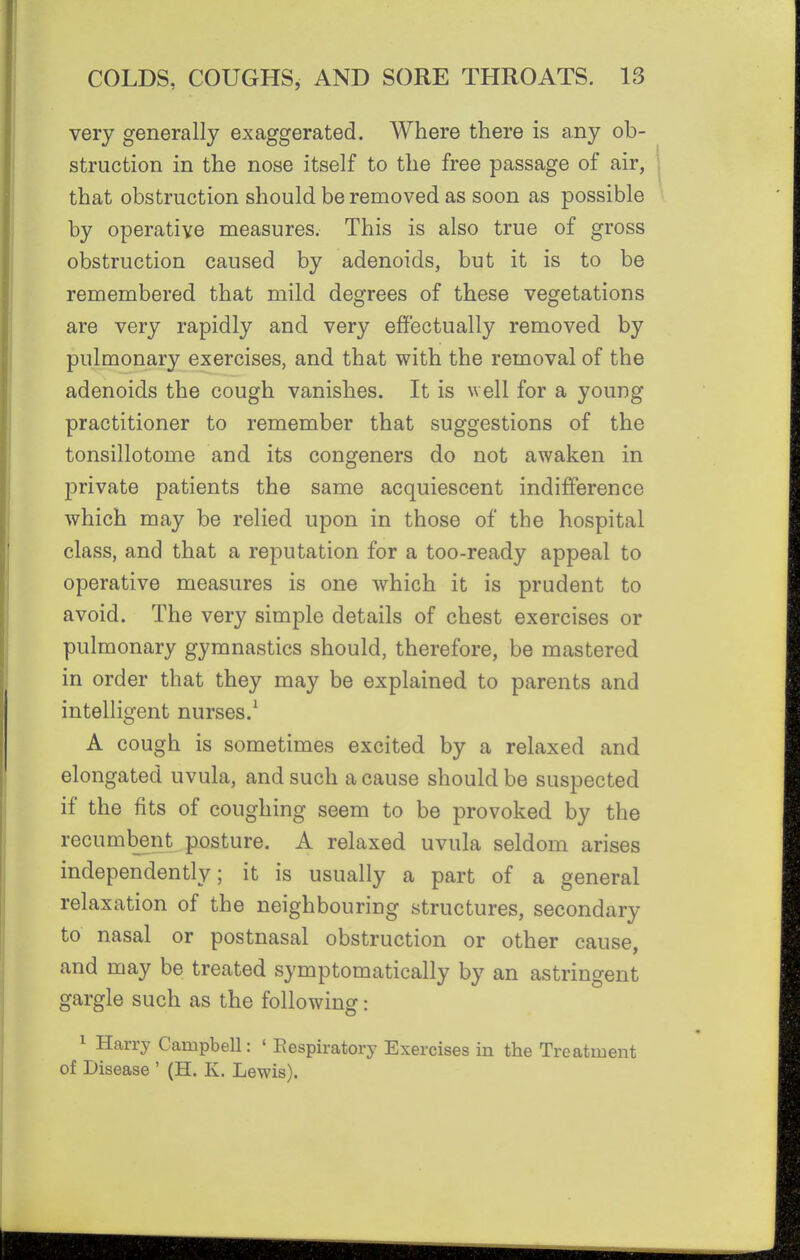 very generally exaggerated. Where there is any ob- struction in the nose itself to the free passage of air, that obstruction should be removed as soon as possible by operative measures. This is also true of gross obstruction caused by adenoids, but it is to be remembered that mild degrees of these vegetations are very rapidly and very effectually removed by pulmonary exercises, and that with the removal of the adenoids the cough vanishes. It is well for a young practitioner to remember that suggestions of the tonsillotome and its congeners do not awaken in private patients the same acquiescent indifference which may be relied upon in those of the hospital class, and that a reputation for a too-ready appeal to operative measures is one which it is prudent to avoid. The very simple details of chest exercises or pulmonary gymnastics should, therefore, be mastered in order that they may be explained to parents and intelligent nurses.^ A cough is sometimes excited by a relaxed and elongated uvula, and such a cause should be suspected if the fits of coughing seem to be provoked by the recumbent posture. A relaxed uvula seldom arises independently; it is usually a part of a general relaxation of the neighbouring structures, secondary to nasal or postnasal obstruction or other cause, and may be treated symptomatically by an astringent gargle such as the following: 1 Harry Campbell: ' Eespiratory Exercises in the Treatment of Disease ' (H. K. Lewis).