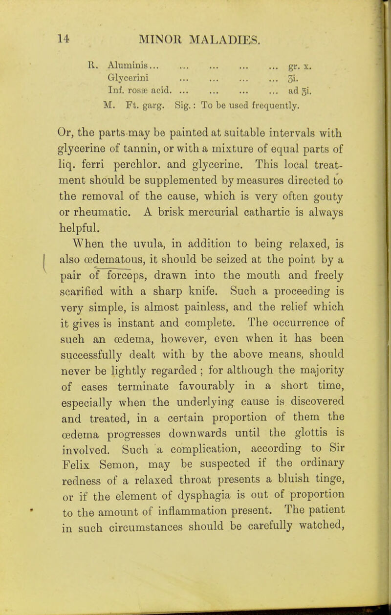 R. Aluminis... gr-x. Glycerini 5i. Inf. rosiie acid. ... ad 5i. M. Ft. garg. Sig.: To be used frequently. Or, the parts may be painted at suitable intervals with glycerine of tannin, or with a mixture of equal parts of liq. ferri perchlor. and glycerine. This local treat- ment should be supplemented by measures directed to the removal of the cause, which is very often gouty or rheumatic. A brisk mercurial cathartic is always helpful. When the uvula, in addition to being relaxed, is also (Edematous, it should be seized at the point by a pair of forceps, drawn into the mouth and freely scarified with a sharp knife. Such a proceeding is very simple, is almost painless, and the relief which it gives is instant and complete. The occurrence of such an oedema, however, even when it has been successfully dealt with by the above means, should never be lightly regarded ; for although the majority of cases terminate favourably in a short time, especially when the underlying cause is discovered and treated, in a certain proportion of them the oedema progresses downwards until the glottis is involved. Such a complication, according to Sir Felix Semon, may be suspected if the ordinary redness of a relaxed throat presents a bluish tinge, or if the element of dysphagia is out of proportion to the amount of inflammation present. The patient in such circumstances should be carefully watched,