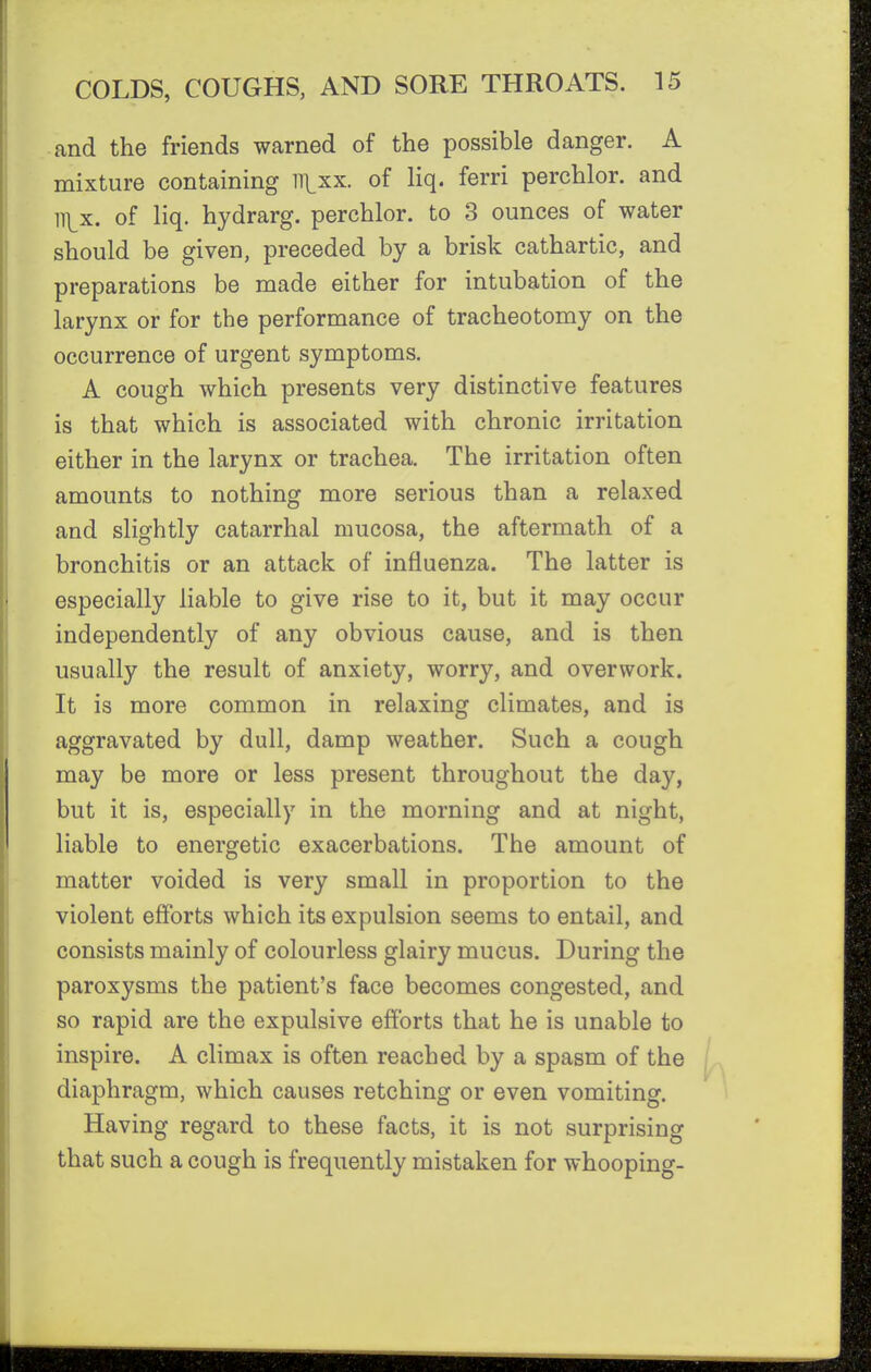 and the friends warned of the possible danger. A mixture containing ll\,xx. of liq. ferri perchlor. and ll]_x. of liq. hydrarg. perchlor. to 3 ounces of water should be given, preceded by a brisk cathartic, and preparations be made either for intubation of the larynx or for the performance of tracheotomy on the occurrence of urgent symptoms. A cough which presents very distinctive features is that which is associated with chronic irritation either in the larynx or trachea. The irritation often amounts to nothing more serious than a relaxed and slightly catarrhal mucosa, the aftermath of a bronchitis or an attack of influenza. The latter is especially liable to give rise to it, but it may occur independently of any obvious cause, and is then usually the result of anxiety, worry, and overwork. It is more common in relaxing climates, and is aggravated by dull, damp weather. Such a cough may be more or less present throughout the day, but it is, especially in the morning and at night, liable to energetic exacerbations. The amount of matter voided is very small in proportion to the violent efforts which its expulsion seems to entail, and consists mainly of colourless glairy mucus. During the paroxysms the patient's face becomes congested, and so rapid are the expulsive efforts that he is unable to inspire. A climax is often reached by a spasm of the diaphragm, which causes retching or even vomiting. Having regard to these facts, it is not surprising that such a cough is frequently mistaken for whooping-