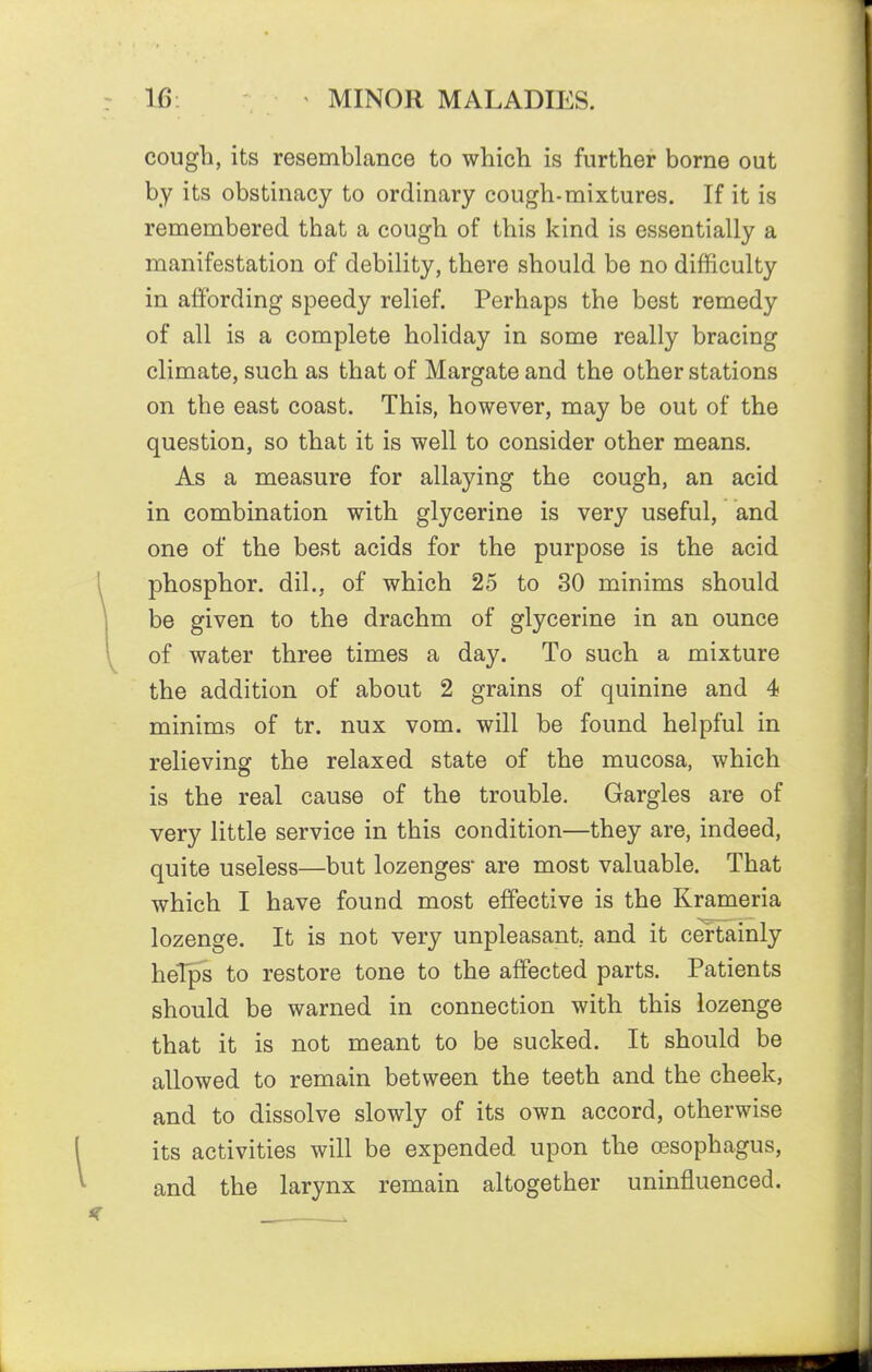cough, its resemblance to which is further borne out by its obstinacy to ordinary cough-mixtures. If it is remembered that a cough of this kind is essentially a manifestation of debility, there should be no difficulty in affording speedy relief. Perhaps the best remedy of all is a complete holiday in some really bracing climate, such as that of Margate and the other stations on the east coast. This, however, may be out of the question, so that it is well to consider other means. As a measure for allaying the cough, an acid in combination with glycerine is very useful, and one of the best acids for the purpose is the acid phosphor, dil., of which 25 to 30 minims should be given to the drachm of glycerine in an ounce of water three times a day. To such a mixture the addition of about 2 grains of quinine and 4 minims of tr. nux vom. will be found helpful in relieving the relaxed state of the mucosa, which is the real cause of the trouble. Gargles are of very little service in this condition—they are, indeed, quite useless—but lozenges are most valuable. That which I have found most effective is the Krameria lozenge. It is not very unpleasant, and it certainly heTps to restore tone to the affected parts. Patients should be warned in connection with this lozenge that it is not meant to be sucked. It should be allowed to remain between the teeth and the cheek, and to dissolve slowly of its own accord, otherwise its activities will be expended upon the cesophagus, and the larynx remain altogether uninfluenced.