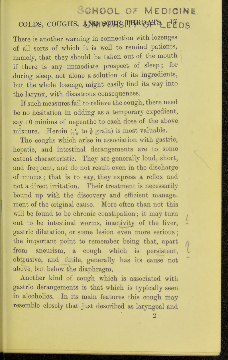 >OHOOL O^' MEDfCINfe COLDS, COUGHS, 4f»l^<^lW<?^^SL£lf og There is another warning in connection with lozenges of all sorts of which it is well to remind patients, namely, that they should be taken out of the mouth if there is any immediate prospect of sleep; for during sleep, not alone a solution of its ingredients, but the whole lozenge, might easily find its way into the larynx, with disastrous consequences. If such measures fail to relieve the cough, there need be no hesitation in adding as a temporary expedient, say 10 minims of nepenthe to each dose of the above mixture. Heroin to ^ grain) is most valuable. The coughs which arise in association with gastric, hepatic, and intestinal derangements are to some extent characteristic. They are generally loud, short, and frequent, and do not result even in the discharge of mucus; that is to say, they express a reflex and not a direct irritation. Their treatment is necessarily bound up with the discovery and efficient manage- ment of the original cause. More often than not this will be found to be chronic constipation; it may turn ^ out to be intestinal worms, inactivity of the liver, ^ gastric dilatation, or some lesion even more serious; the important point to remember being that, apart a from aneurism, a cough which is persistent, L obtrusive, and futile, generally has its cause not above, but below the diaphragm. Another kind of cough which is associated with gastric derangements is that which is typically seen in alcoholics. In its main features this cough may resemble closely that just described as laryngeal and