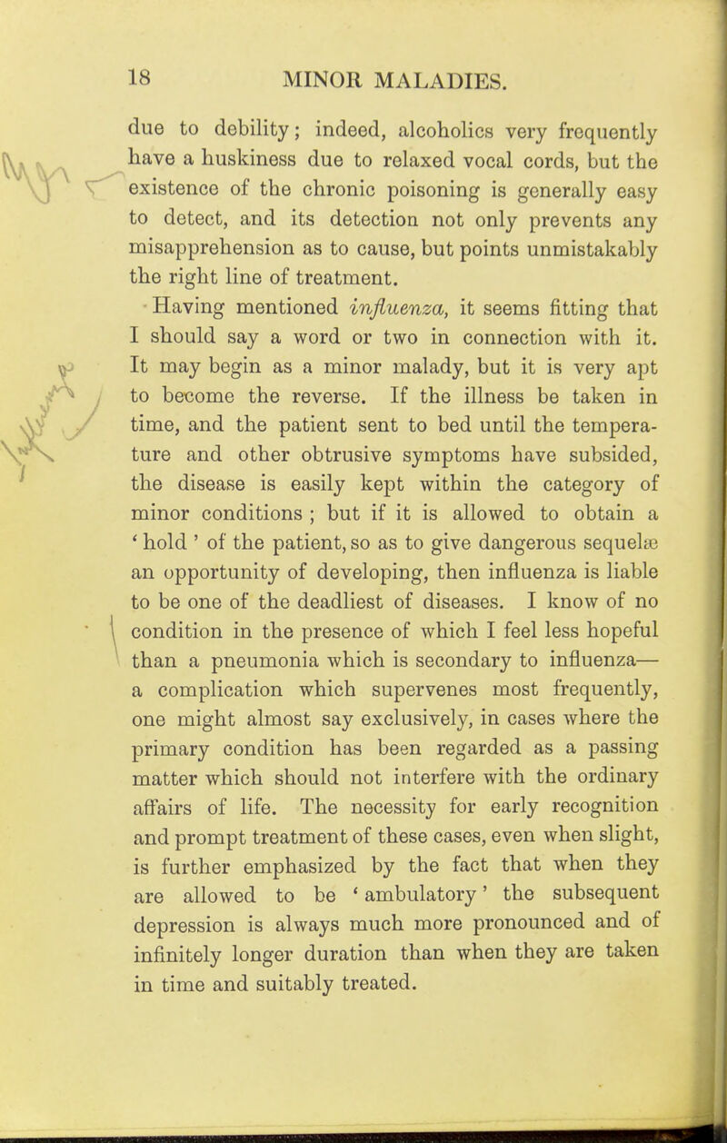 due to debility; indeed, alcoholics very frequently have a huskiness due to relaxed vocal cords, but the existence of the chronic poisoning is generally easy to detect, and its detection not only prevents any misapprehension as to cause, but points unmistakably the right line of treatment. • Having mentioned influenza, it seems fitting that I should say a word or two in connection with it. It may begin as a minor malady, but it is very apt to bet3ome the reverse. If the illness be taken in time, and the patient sent to bed until the tempera- ture and other obtrusive symptoms have subsided, the disease is easily kept within the category of minor conditions ; but if it is allowed to obtain a * hold ' of the patient, so as to give dangerous sequelae an opportunity of developing, then influenza is liable to be one of the deadliest of diseases. I know of no condition in the presence of which I feel less hopeful than a pneumonia which is secondary to influenza— a complication which supervenes most frequently, one might almost say exclusively, in cases where the primary condition has been regarded as a passing matter which should not interfere with the ordinary aff'airs of life. The necessity for early recognition and prompt treatment of these cases, even when slight, is further emphasized by the fact that when they are allowed to be ' ambulatory' the subsequent depression is always much more pronounced and of infinitely longer duration than when they are taken in time and suitably treated.