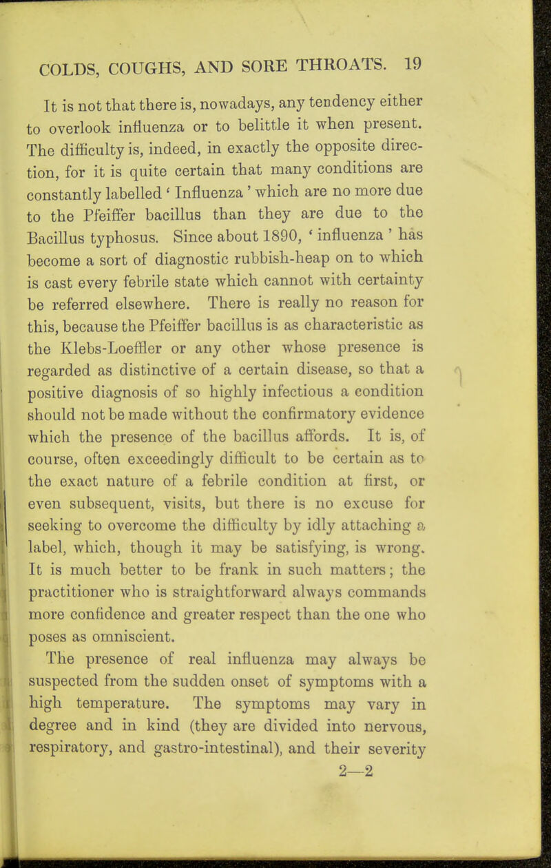 It is not that there is, nowadays, any tendency either to overlook influenza or to belittle it when present. The difficulty is, indeed, in exactly the opposite direc- tion, for it is quite certain that many conditions are constantly labelled ' Influenza' which are no more due to the PfeifFer bacillus than they are due to the Bacillus typhosus. Since about 1890, * influenza ' has become a sort of diagnostic rubbish-heap on to which is cast every febrile state which cannot with certainty be referred elsewhere. There is really no reason for this, because the Pfeifl'er bacillus is as characteristic as the Klebs-Loefller or any other whose presence is regarded as distinctive of a certain disease, so that a positive diagnosis of so highly infectious a condition should not be made without the confirmatory evidence which the presence of the bacillus affords. It is, of course, often exceedingly difficult to be certain as to the exact nature of a febrile condition at first, or even subsequent, visits, but there is no excuse for seeking to overcome the difficulty by idly attaching a label, which, though it may be satisfying, is wrong. It is much better to be frank in such matters; the practitioner who is straightforward always commands more confidence and greater respect than the one who poses as omniscient. The presence of real influenza may always be suspected from the sudden onset of symptoms with a high temperature. The symptoms may vary in degree and in kind (they are divided into nervous, respiratory, and gastro-intestinal), and their severity 2—2