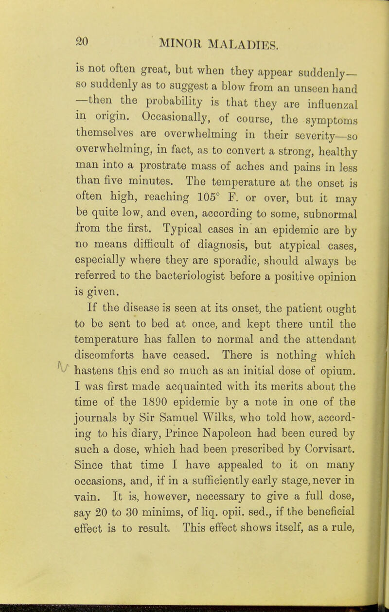 is not often great, but when they appear suddenly— so suddenly as to suggest a blow from an unseen hand —then the probability is that they are influenzal in origin. Occasionally, of course, the symptoms themselves are overwhelming in their severity so overwhelming, in fact, as to convert a strong, healthy man into a prostrate mass of aches and pains in less than five minutes. The temperature at the onset is often high, reaching 105° F. or over, but it may be quite low, and even, according to some, subnormal from the first. Typical cases in an epidemic are by no means difficult of diagnosis, but atypical cases, especially where they are sporadic, should always be referred to the bacteriologist before a positive opinion is given. If the disease is seen at its onset, the patient ought to be sent to bed at once, and kept there until the temperature has fallen to normal and the attendant discomforts have ceased. There is nothing which hastens this end so much as an initial dose of opium. I was first made acquainted with its merits about the time of the 1890 epidemic by a note in one of the journals by Sir Samuel Wilks, who told how, accord- ing to his diary. Prince Napoleon had been cured by such a dose, which had been prescribed by Corvisart. Since that time I have appealed to it on many occasions, and, if in a sufficiently early stage, never in vain. It is, however, necessary to give a full dose, say 20 to 30 minims, of liq. opii. sed., if the beneficial effect is to result. This effect shows itself, as a rule,