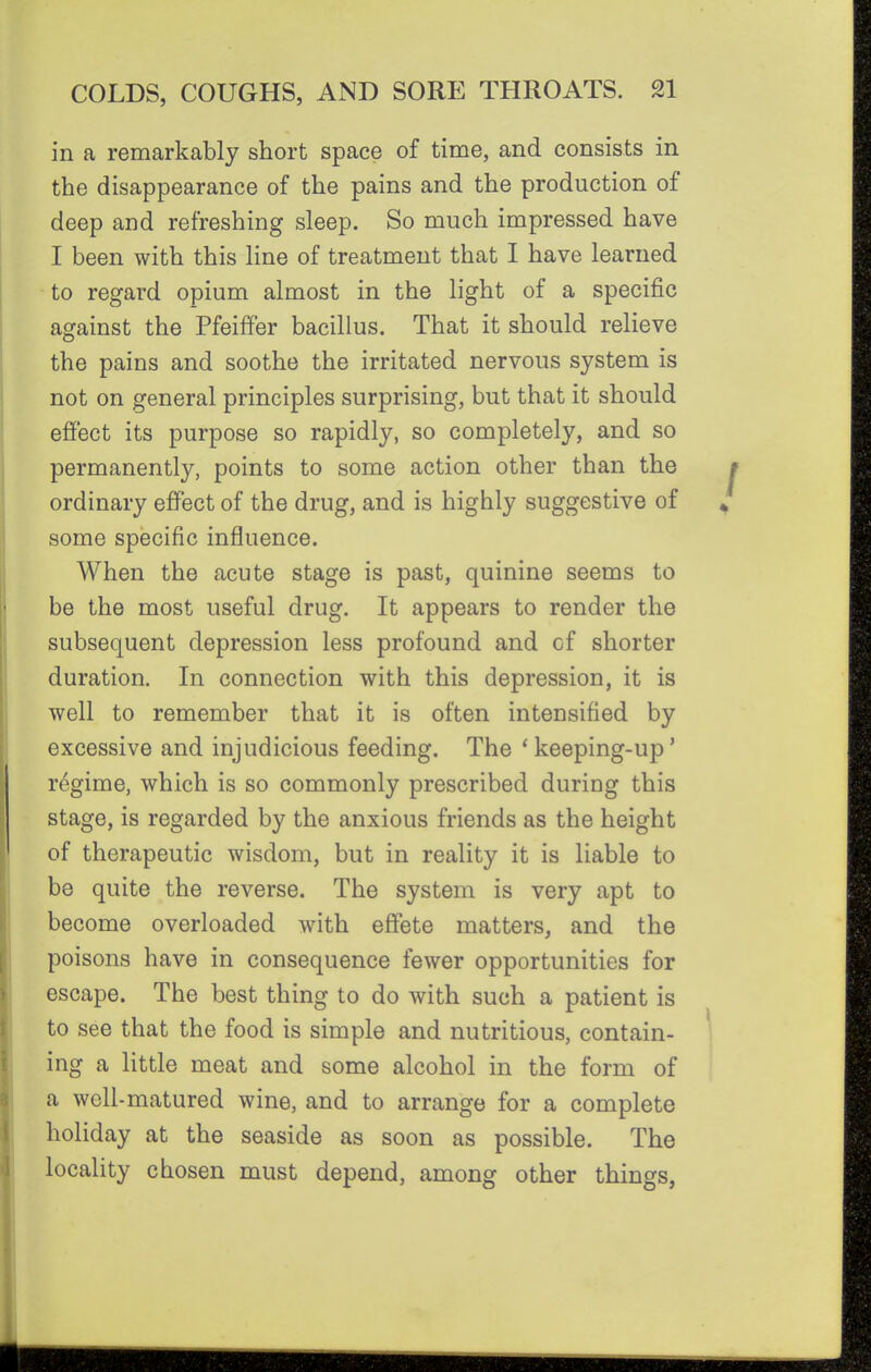 in a remarkably short space of time, and consists in the disappearance of the pains and the production of deep and refreshing sleep. So much impressed have I been with this line of treatment that I have learned to regard opium almost in the light of a specific against the PfeifFer bacillus. That it should relieve the pains and soothe the irritated nervous system is not on general principles surprising, but that it should effect its purpose so rapidly, so completely, and so permanently, points to some action other than the ordinary effect of the drug, and is highly suggestive of some specific influence. When the acute stage is past, quinine seems to be the most useful drug. It appears to render the subsequent depression less profound and of shorter duration. In connection with this depression, it is well to remember that it is often intensified by excessive and injudicious feeding. The *keeping-up' regime, which is so commonly prescribed during this stage, is regarded by the anxious friends as the height of therapeutic wisdom, but in reality it is liable to be quite the reverse. The system is very apt to become overloaded with effete matters, and the poisons have in consequence fewer opportunities for escape. The best thing to do with such a patient is to see that the food is simple and nutritious, contain- ing a little meat and some alcohol in the form of a well-matured wine, and to arrange for a complete holiday at the seaside as soon as possible. The locality chosen must depend, among other things,