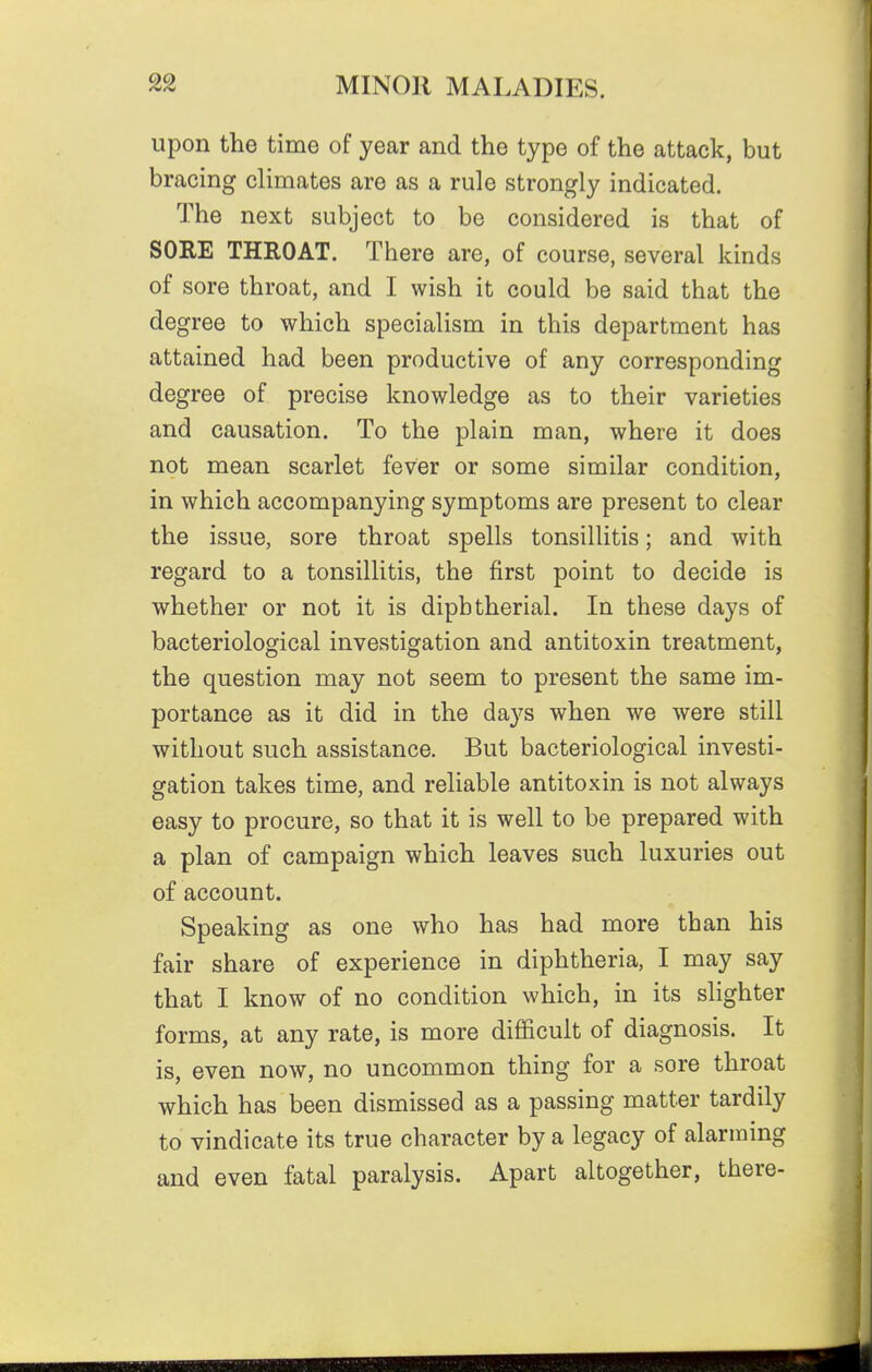 upon the time of year and the type of the attack, but bracing climates are as a rule strongly indicated. The next subject to be considered is that of SORE THROAT. There are, of course, several kinds of sore throat, and I wish it could be said that the degree to which specialism in this department has attained had been productive of any corresponding degree of precise knowledge as to their varieties and causation. To the plain man, where it does not mean scarlet fever or some similar condition, in which accompanying symptoms are present to clear the issue, sore throat spells tonsillitis; and with regard to a tonsillitis, the first point to decide is whether or not it is diphtherial. In these days of bacteriological investigation and antitoxin treatment, the question may not seem to present the same im- portance as it did in the days when we were still without such assistance. But bacteriological investi- gation takes time, and reliable antitoxin is not always easy to procure, so that it is well to be prepared with a plan of campaign which leaves such luxuries out of account. Speaking as one who has had more than his fair share of experience in diphtheria, I may say that I know of no condition which, in its slighter forms, at any rate, is more difficult of diagnosis. It is, even now, no uncommon thing for a sore throat which has been dismissed as a passing matter tardily to vindicate its true character by a legacy of alarming and even fatal paralysis. Apart altogether, there-