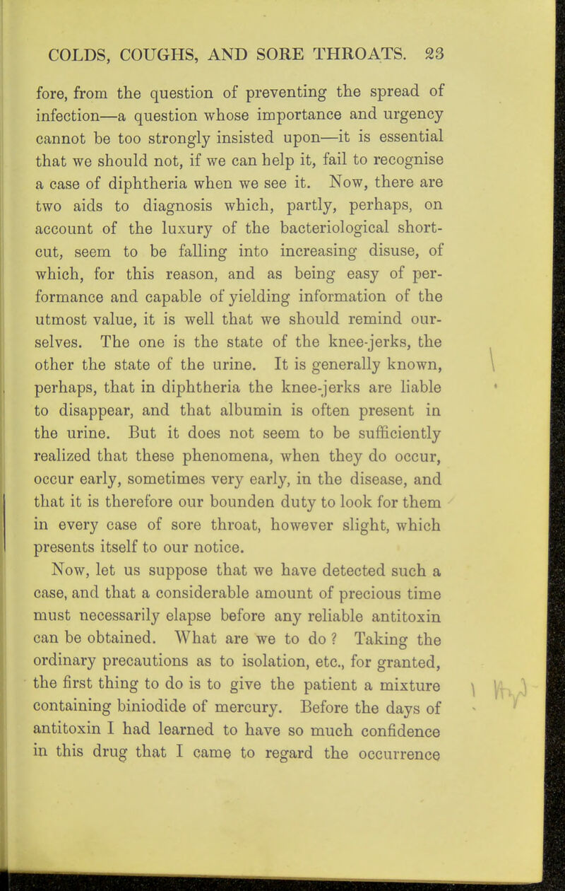 fore, from the question of preventing the spread of infection—a question whose importance and urgency cannot be too strongly insisted upon—it is essential that we should not, if we can help it, fail to recognise a case of diphtheria when we see it. Now, there are two aids to diagnosis which, partly, perhaps, on account of the luxury of the bacteriological short- cut, seem to be falling into increasing disuse, of which, for this reason, and as being easy of per- formance and capable of yielding information of the utmost value, it is well that we should remind our- selves. The one is the state of the knee-jerks, the other the state of the urine. It is generally known, perhaps, that in diphtheria the knee-jerks are liable to disappear, and that albumin is often present in the urine. But it does not seem to be sufficiently realized that these phenomena, when they do occur, occur early, sometimes very early, in the disease, and that it is therefore our bounden duty to look for them in every case of sore throat, however slight, which presents itself to our notice. Now, let us suppose that we have detected such a case, and that a considerable amount of precious time must necessarily elapse before any reliable antitoxin can be obtained. What are we to do ? Taking the ordinary precautions as to isolation, etc., for granted, the first thing to do is to give the patient a mixture containing biniodide of mercury. Before the days of antitoxin I had learned to have so much confidence in this drug that I came to regard the occurrence