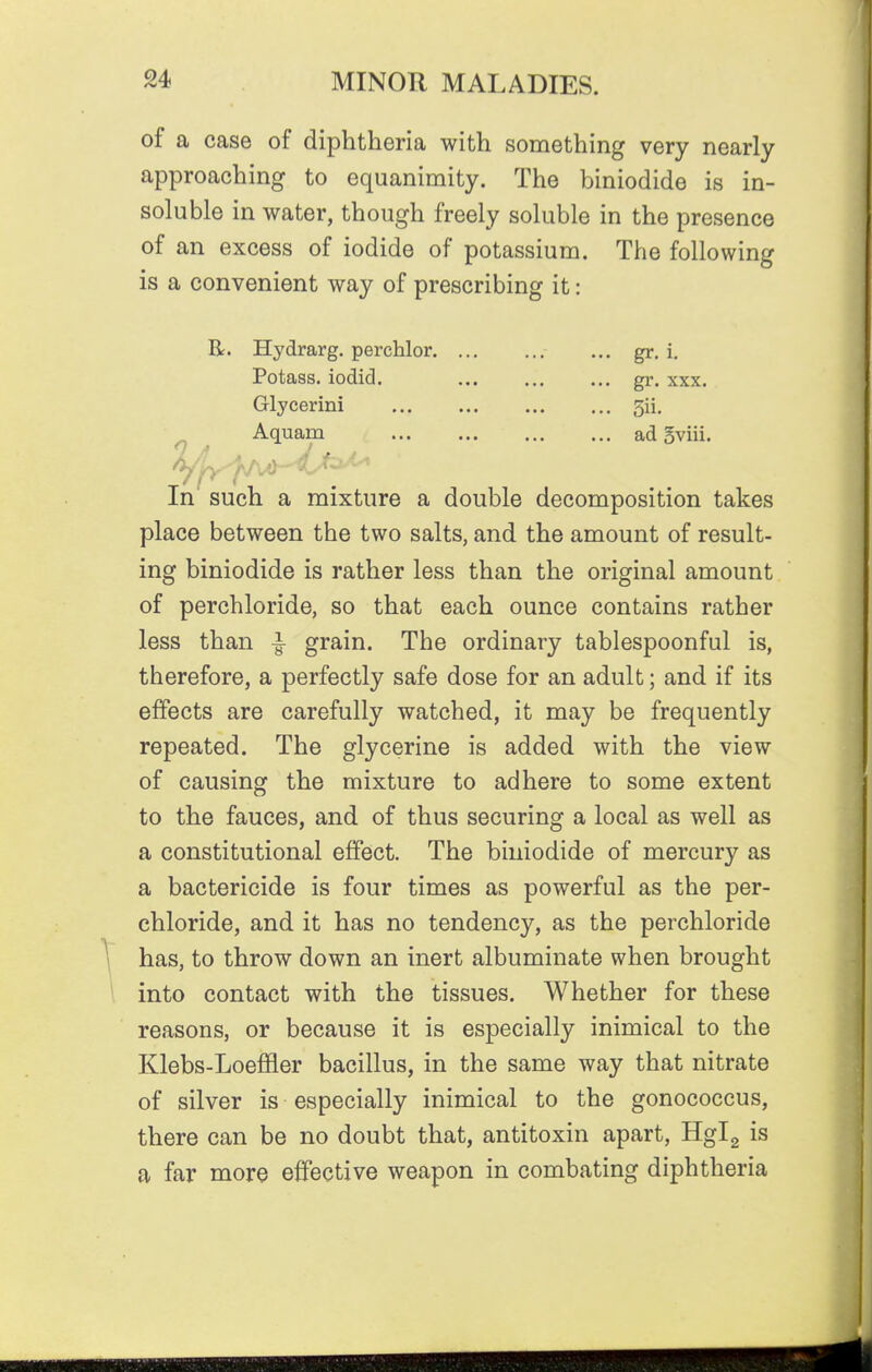 of a case of diphtheria with something very nearly approaching to equanimity. The biniodide is in- soluble in water, though freely soluble in the presence of an excess of iodide of potassium. The following is a convenient way of prescribing it: R. Hydrarg. perchlor gr. i. Potass, iodid. gr. xxx. Glycerini 5ii. ^ Aquam ad 5viii. In such a mixture a double decomposition takes place between the two salts, and the amount of result- ing biniodide is rather less than the original amount of perchloride, so that each ounce contains rather less than ^ grain. The ordinary tablespoonful is, therefore, a perfectly safe dose for an adult; and if its effects are carefully watched, it may be frequently repeated. The glycerine is added with the view of causing the mixture to adhere to some extent to the fauces, and of thus securing a local as well as a constitutional effect. The biniodide of mercury as a bactericide is four times as powerful as the per- chloride, and it has no tendency, as the perchloride ^ has, to throw down an inert albuminate when brought into contact with the tissues. Whether for these reasons, or because it is especially inimical to the Klebs-Loeffler bacillus, in the same way that nitrate of silver is especially inimical to the gonococcus, there can be no doubt that, antitoxin apart, Hgig is a far more effective weapon in combating diphtheria