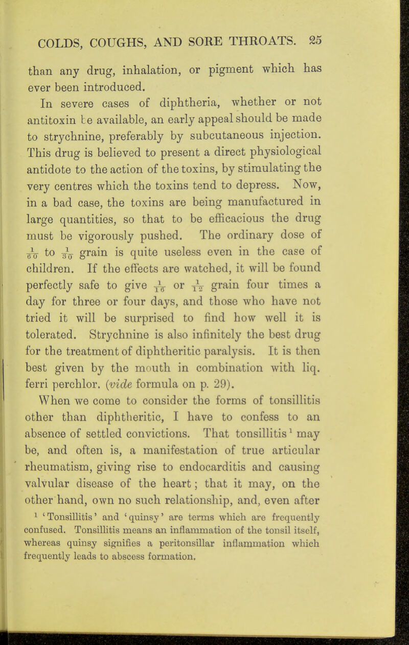 than any drug, inhalation, or pigment which has ever been introduced. In severe cases of diphtheria, whether or not antitoxin he available, an early appeal should be made to strychnine, preferably by subcutaneous injection. This drug is believed to present a direct physiological antidote to the action of the toxins, by stimulating the very centres which the toxins tend to depress. Now, in a bad case, the toxins are being manufactured in large quantities, so that to be efficacious the drug must be vigorously pushed. The ordinary dose of FD to grain is quite useless even in the case of children. If the effects are watched, it will be found perfectly safe to give ~ or -^2 grain four times a day for three or four days, and those who have not tried it will be surprised to find how well it is tolerated. Strychnine is also infinitely the best drug for the treatment of diphtheritic paralysis. It is then best given by the mouth in combination with liq. ferri perchlor. {vide formula on p. 29). When we come to consider the forms of tonsillitis other than diphtheritic, I have to confess to an absence of settled convictions. That tonsillitis ^ may be, and often is, a manifestation of true articular rheumatism, giving rise to endocarditis and causing valvular disease of the heart; that it may, on the other hand, own no such relationship, and, even after ^ 'Tonsillitis' and 'quinsy' are terms which are frequently confused. Tonsillitis means an inflammation of the tonsil itself, whereas quinsy signifies a peritonsillar inflammation which frequently leads to abscess formation.