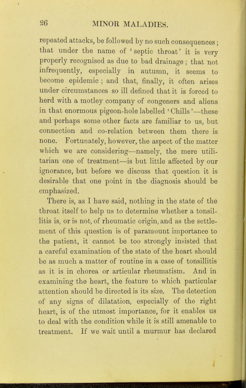 repeated attacks, be followed by no such consequences ; that under the name of * septic throat' it is very properly recognised as due to bad drainage; that not infrequently, especially in autumn, it seems to become epidemic ; and that, finally, it often arises under circumstances so ill defined that it is forced to herd with a motley company of congeners and aliens in that enormous pigeon-hole labelled ' Chills '—these and perhaps some other facts are familiar to us, but connection and co-relation between them there is none. Fortunately, however, the aspect of the matter which we are considering—namely, the mere utili- tarian one of treatment—is but little affected by our ignorance, but before we discuss that question it is desirable that one point in the diagnosis should be emphasized. There is, as I have said, nothing in the state of the throat itself to help us to determine whether a tonsil- litis is, or is not, of rheumatic origin, and as the settle- ment of this question is of paramount importance to the patient, it cannot be too strongly insisted that a careful examination of the state of the heart should be as much a matter of routine in a case of tonsillitis as it is in chorea or articular rheumatism. And in examining the heart, the feature to which particular attention should be directed is its size. The detection of any signs of dilatation, especially of the right heart, is of the utmost importance, for it enables us to deal with the condition while it is still amenable to treatment. If we wait until a murmur has declared