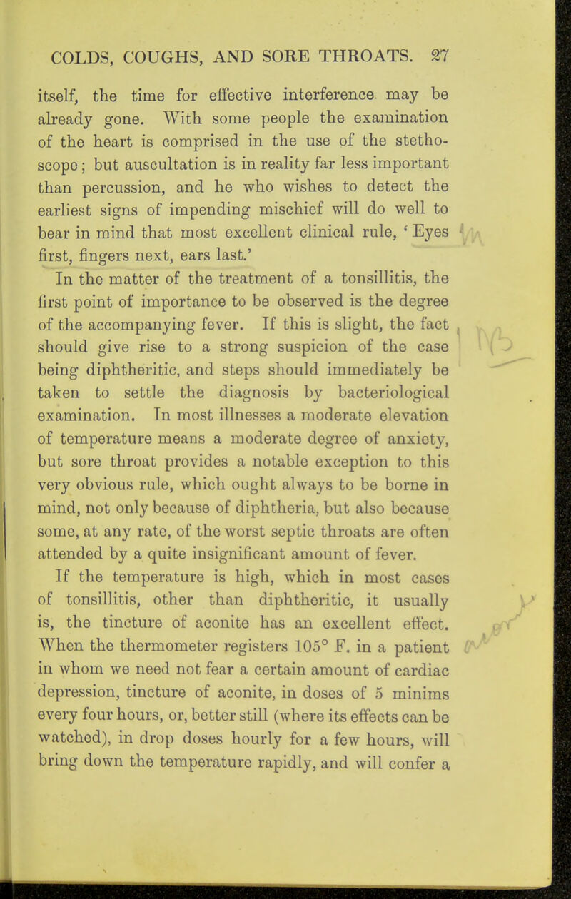 itself, the time for effective interference, may be already gone. With some people the examination of the heart is comprised in the use of the stetho- scope ; but auscultation is in reality far less important than percussion, and he who wishes to detect the earliest signs of impending mischief will do well to bear in mind that most excellent clinical rule, * Eyes ^^a^ first, fingers next, ears last.' In the matter of the treatment of a tonsillitis, the first point of importance to be observed is the degree of the accompanying fever. If this is slight, the fact ^ > should give rise to a strong suspicion of the case being diphtheritic, and steps should immediately be taken to settle the diagnosis by bacteriological examination. In most illnesses a moderate elevation of temperature means a moderate degree of anxiety, but sore throat provides a notable exception to this very obvious rule, which ought always to be borne in mind, not only because of diphtheria, but also because some, at any rate, of the worst septic throats are often attended by a quite insignificant amount of fever. If the temperature is high, which in most cases of tonsillitis, other than diphtheritic, it usually is, the tincture of aconite has an excellent effect. When the thermometer registers 105° F. in a patient <1 in whom we need not fear a certain amount of cardiac depression, tincture of aconite, in doses of 5 minims every four hours, or, better still (where its effects can be watched), in drop doses hourly for a few hours, will bring down the temperature rapidly, and will confer a