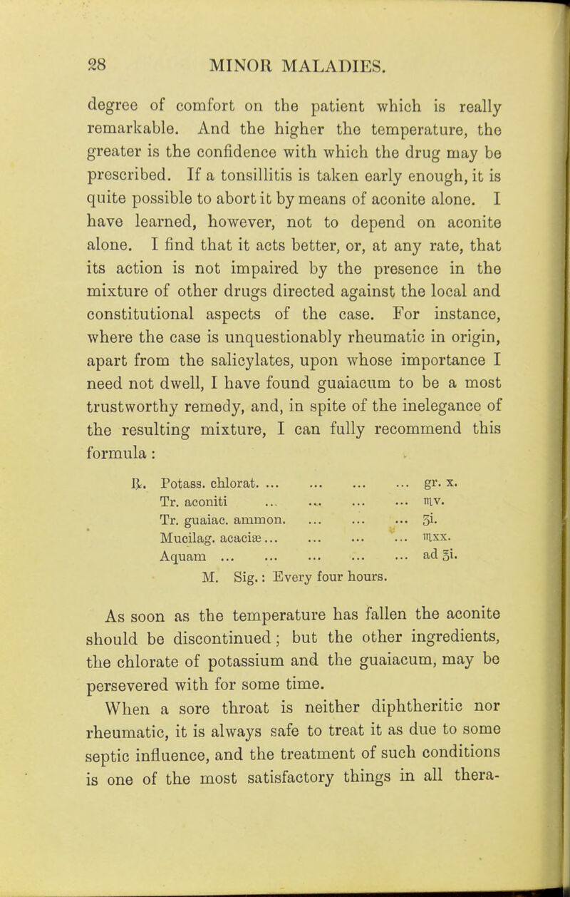 degree of comfort on the patient which is really remarkable. And the higher the temperature, the greater is the confidence with which the drug may be prescribed. If a tonsillitis is taken early enough, it is quite possible to abort it by means of aconite alone. I have learned, however, not to depend on aconite alone. I find that it acts better, or, at any rate, that its action is not impaired by the presence in the mixture of other drugs directed against the local and constitutional aspects of the case. For instance, where the case is unquestionably rheumatic in origin, apart from the salicylates, upon whose importance I need not dwell, I have found guaiacum to be a most trustworthy remedy, and, in spite of the inelegance of the resulting mixture, I can fully recommend this formula: li. Potass, chlorat gr. x. Tr. aconiti ... iv. Tr. guaiac. ammon ... ^i. Mucilag. acaciaj ... iixx. Aquam ad 5i« M. Sig.: Every four hours. As soon as the temperature has fallen the aconite should be discontinued; but the other ingredients, the chlorate of potassium and the guaiacum, may be persevered with for some time. When a sore throat is neither diphtheritic nor rheumatic, it is always safe to treat it as due to some septic influence, and the treatment of such conditions is one of the most satisfactory things in all thera-