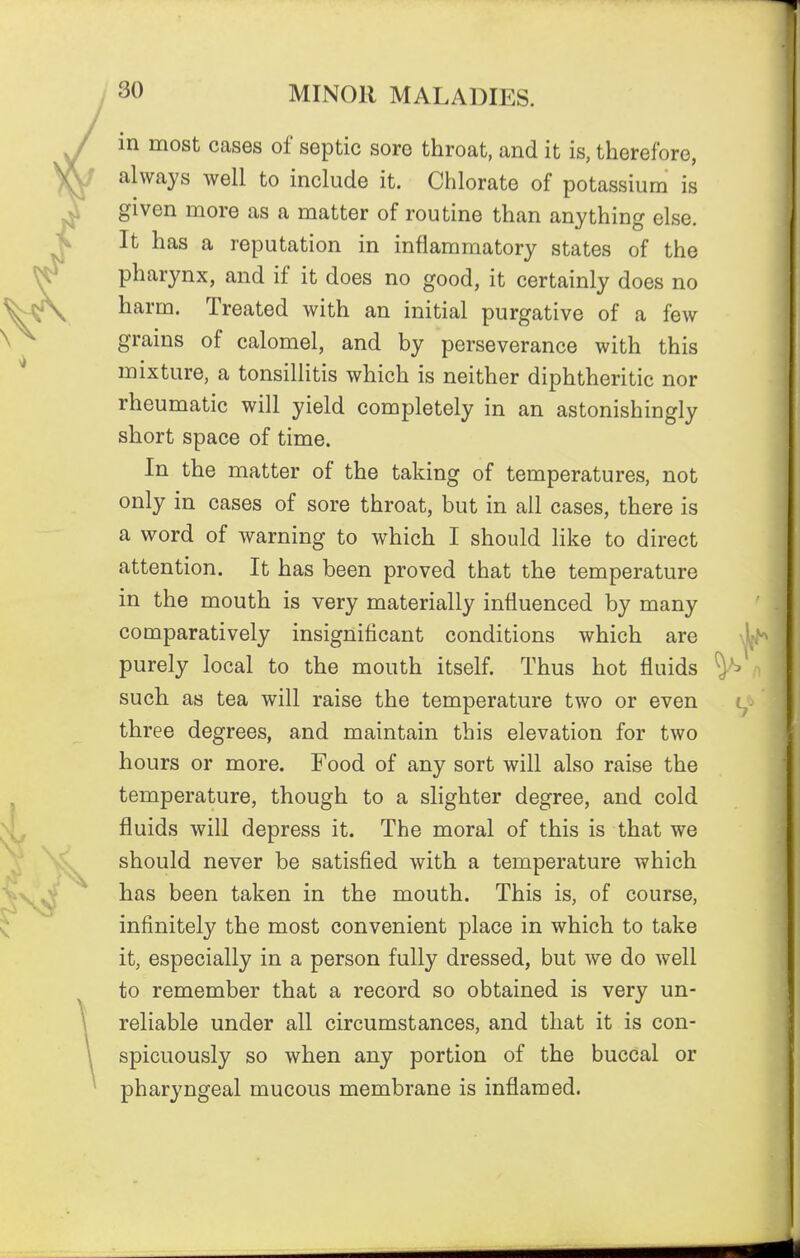 in most cases of septic sore throat, and it is, therefore, always well to include it. Chlorate of potassium is given more as a matter of routine than anything else. It has a reputation in inflammatory states of the pharynx, and if it does no good, it certainly does no harm. Treated with an initial purgative of a few grains of calomel, and by perseverance with this mixture, a tonsillitis which is neither diphtheritic nor rheumatic will yield completely in an astonishingly short space of time. In the matter of the taking of temperatures, not only in cases of sore throat, but in all cases, there is a word of warning to which I should like to direct attention. It has been proved that the temperature in the mouth is very materially influenced by many comparatively insignificant conditions which are purely local to the mouth itself. Thus hot fluids such as tea will raise the temperature two or even three degrees, and maintain this elevation for two hours or more. Food of any sort will also raise the temperature, though to a slighter degree, and cold fluids will depress it. The moral of this is that we should never be satisfied with a temperature which has been taken in the mouth. This is, of course, infinitely the most convenient place in which to take it, especially in a person fully dressed, but we do well to remember that a record so obtained is very un- reliable under all circumstances, and that it is con- spicuously so when any portion of the buccal or pharyngeal mucous membrane is inflamed.