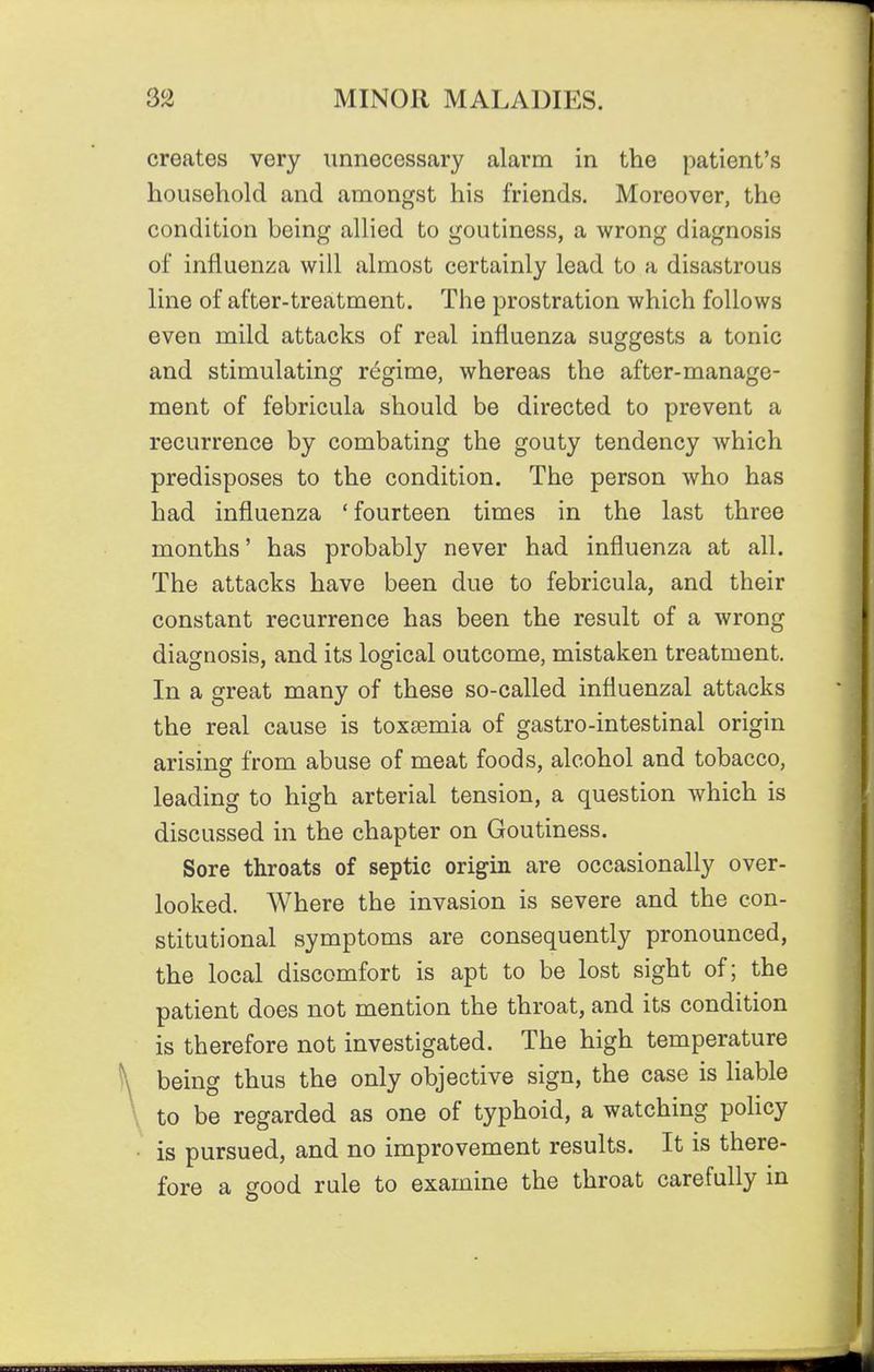 creates very unnecessary alarm in the patient's household and amongst his friends. Moreover, the condition being allied to goutiness, a wrong diagnosis of influenza will almost certainly lead to a disastrous line of after-treatment. The prostration which follows even mild attacks of real influenza suggests a tonic and stimulating regime, whereas the after-manage- ment of febricula should be directed to prevent a recurrence by combating the gouty tendency which predisposes to the condition. The person who has had influenza ' fourteen times in the last three months' has probably never had influenza at all. The attacks have been due to febricula, and their constant recurrence has been the result of a wrong diagnosis, and its logical outcome, mistaken treatment. In a great many of these so-called influenzal attacks the real cause is toxaemia of gastro-intestinal origin arising from abuse of meat foods, alcohol and tobacco, leading to high arterial tension, a question which is discussed in the chapter on Goutiness. Sore throats of septic origin are occasionally over- looked. Where the invasion is severe and the con- stitutional symptoms are consequently pronounced, the local discomfort is apt to be lost sight of; the patient does not mention the throat, and its condition is therefore not investigated. The high temperature being thus the only objective sign, the case is liable to be regarded as one of typhoid, a watching policy is pursued, and no improvement results. It is there- fore a good rule to examine the throat carefully in
