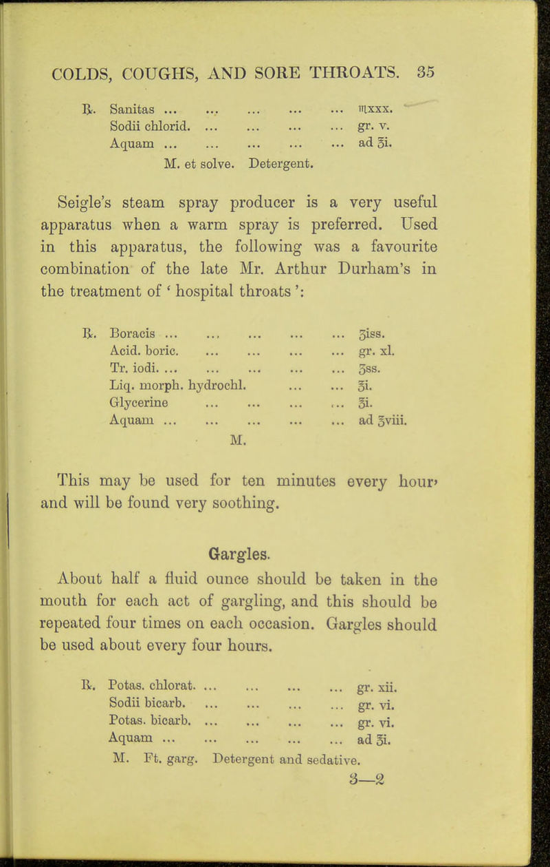 Br. Sanitas ... Sodii chlorid. ... Aquam M. et solve. iilxxx. gr. V. ad 5i. Detergent. Seigle's steam spray producer is a very useful apparatus when a warm spray is preferred. Used in this apparatus, the following was a favourite combination of the late Mr. Arthur Durham's in the treatment of * hospital throats ': R. Boracis Acid, boric Tr. iodi Liq. morph. hydrochl. Glycerine Aquam ... M. 3iss. gr. xl. 5ss. 3i. §i. ad oviii. This may be used for ten minutes every hour» and will be found very soothing. Gargles. About half a fluid ounce should be taken in the mouth for each act of gargling, and this should be repeated four times on each occasion. Gargles should be used about every four hours. R. Potas. chlorat. Sodii bicarb Potas. bicarb Aquam M. Ft. garg. Detergent and sedative. 3—2 gr. xu. gr. VI. gr. vi. ad 5i.