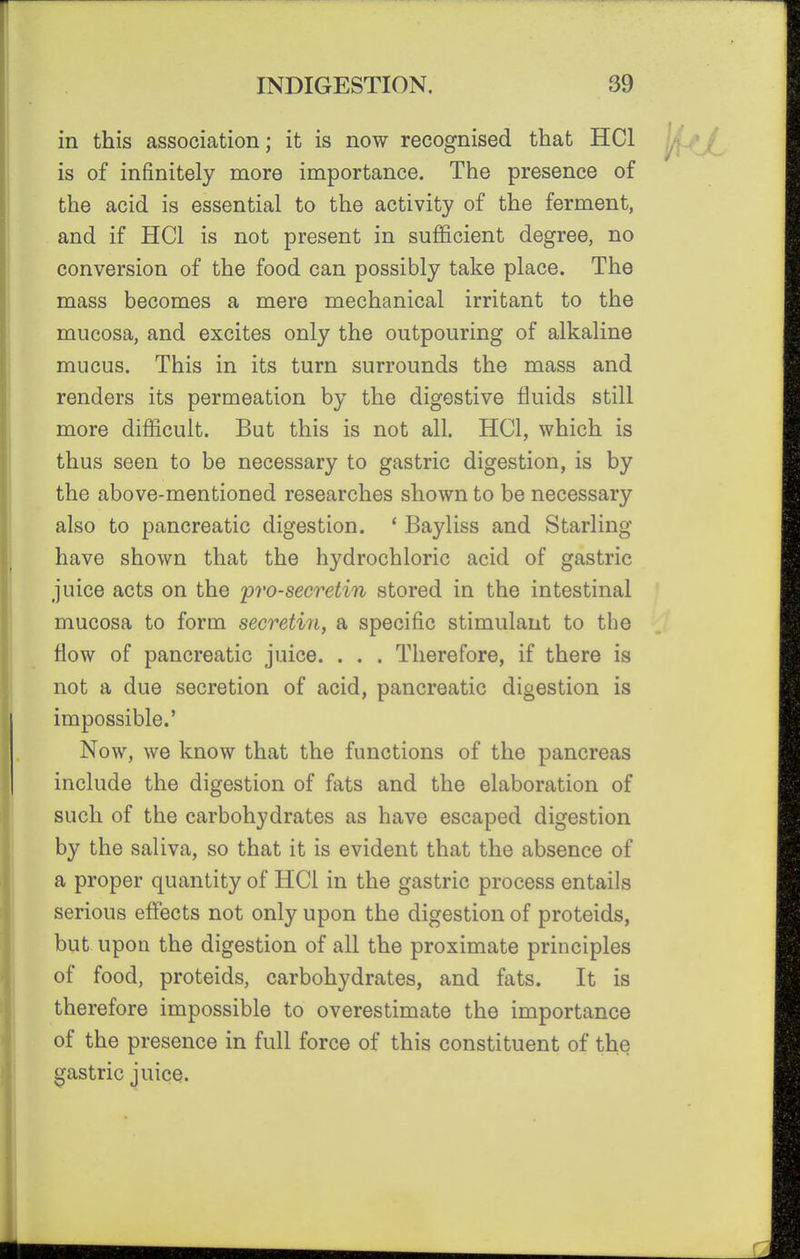 in this association; it is now recognised that HCl is of infinitely more importance. The presence of the acid is essential to the activity of the ferment, and if HCl is not present in sufficient degree, no conversion of the food can possibly take place. The mass becomes a mere mechanical irritant to the mucosa, and excites only the outpouring of alkaline mucus. This in its turn surrounds the mass and renders its permeation by the digestive fluids still more difficult. But this is not all. HCl, which is thus seen to be necessary to gastric digestion, is by the above-mentioned researches shown to be necessary also to pancreatic digestion. ' Bayliss and Starling have shown that the hydrochloric acid of gastric juice acts on the prosecretin stored in the intestinal mucosa to form secretin, a specific stimulant to the flow of pancreatic juice. . . . Therefore, if there is not a due secretion of acid, pancreatic digestion is impossible.' Now, we know that the functions of the pancreas include the digestion of fats and the elaboration of such of the carbohydrates as have escaped digestion by the saliva, so that it is evident that the absence of a proper quantity of HCl in the gastric process entails serious eflects not only upon the digestion of proteids, but upon the digestion of all the proximate principles of food, proteids, carbohydrates, and fats. It is therefore impossible to overestimate the importance of the presence in full force of this constituent of the gastric juice.