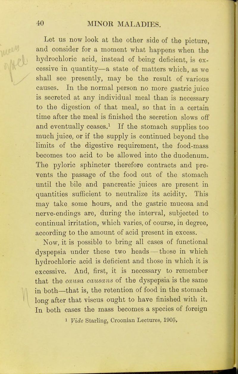 Let us now look at the other side of the picture, and consider for a moment what happens when the hydrochloric acid, instead of being deficient, is ex- cessive in quantity—a state of matters which, as we shall see presently, may be the result of various causes. In the normal person no more gastric juice is secreted at any individual meal than is necessary to the digestion of that meal, so that in a certain time after the meal is finished the secretion slows ofif and eventually ceases.^ If the stomach supplies too much juice, or if the supply is continued beyond the limits of the digestive requirement, the food-mass becomes too acid to be allowed into the duodenum. The pyloric sphincter therefore contracts and pre- vents the passage of the food out of the stomach until the bile and pancreatic juices are present in quantities sufficient to neutralize its acidity. This may take some hours, and the gastric mucosa and nerve-endings are, during the interval, subjected to continual irritation, which varies, of course, in degree, according to the amount of acid present in excess. Now, it is possible to bring all cases of functional dyspepsia under these two heads — those in which hydrochloric acid is deficient and those in which it is excessive. And, first, it is necessary to remember that the causa causans of the dyspepsia is the same in both—that is, the retention of food in the stomach long after that viscus ought to have finished with it. In both cases the mass becomes a species of foreign 1 Vide Starling, Croonian Lectures, 1905,