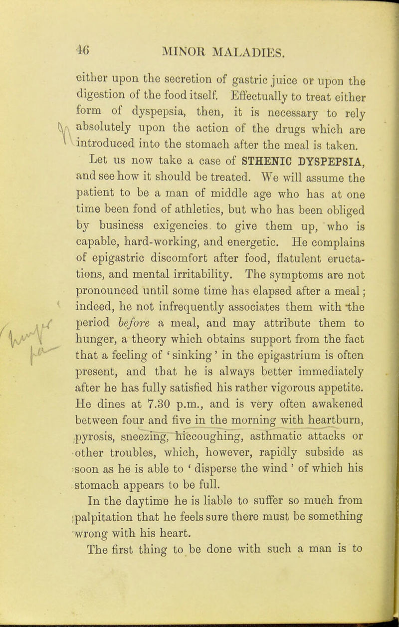 either upon the secretion of gastric juice or upon the digestion of the food itself. Effectually to treat either form of dyspepsia, then, it is necessary to rely absolutely upon the action of the drugs which are introduced into the stomach after the meal is taken. Let us now take a case of STHENIC DYSPEPSIA, and see how it should be treated. We will assume the patient to be a man of middle age who has at one time been fond of athletics, but who has been obliged by business exigencies, to give them up, who is capable, hard-working, and energetic. He complains of epigastric discomfort after food, flatulent eructa- tions, and mental irritability. The symptoms are not pronounced until some time has elapsed after a meal; indeed, he not infrequently associates them with the period before a meal, and may attribute them to hunger, a theory which obtains support from the fact that a feeling of ' sinking' in the epigastrium is often present, and that he is always better immediately after he has fully satisfied his rather vigorous appetite. He dines at 7.30 p.m., and is very often awakened between four and five in the morning with heartburn, .pyrosis, sneeziiig, hiccoughing, asthmatic attacks or ■other troubles, which, however, rapidly subside as soon as he is able to ' disperse the wind ' of which his stomach appears to be full. In the daytime he is liable to suffer so much from ipalpitation that he feels sure there must be something wrong with his heart. The first thing to be done with such a man is to