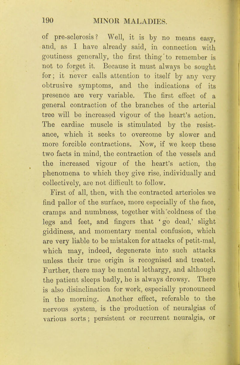 of pre-sclerosis ? Well, it is by no means easy, and, as I have already said, in connection with goutiness generally, the first thing'to remember is not to forget it. Because it must always be sought for; it never calls attention to itself by any very obtrusive symptoms, and the indications of its presence are very variable. The first effect of a general contraction of the branches of the arterial tree will be increased vigour of the heart's action. The cardiac muscle is stimulated by the resist- ance, which it seeks to overcome by slower and more forcible contractions. Now, if we keep these two facts in mind, the contraction of the vessels and the increased vigour of the heart's action, the phenomena to which they give rise, individually and collectively, are not difficult to follow. First of all, then, with the contracted arterioles we find pallor of the surface, more especially of the face, cramps and numbness, together with'coldness of the legs and feet, and fingers that * go dead,' slight giddiness, and momentary mental confusion, which are very liable to be mistaken for attacks of petit-mal, which may, indeed, degenerate into such attacks unless their true origin is recognised and treated. Further, there may be mental lethargy, and although the patient sleeps badly, he is always drowsy. There is also disinclination for work, especially pronounced in the morning. Another effect, referable to the nervous system, is the production of neuralgias of various sorts; persistent or recurrent neuralgia, or