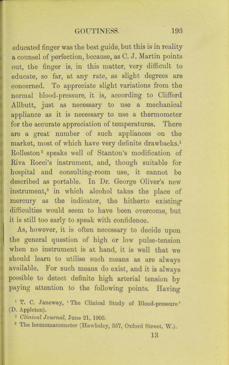 educated finger was the best guide, but this is in reality a counsel of perfection, because, as C. J. Martin points out, the finger is, in this matter, very difficult to educate, so far, at any rate, as slight degrees are concerned. To appreciate slight variations from the normal blood-pressure, it is, according to Clifford Allbutt, just as necessary to use a mechanical appliance as it is necessary to use a thermometer for the accurate appreciation of temperatures. There are a great number of such appliances on the market, most of which have very definite drawbacks.^ Rolleston^ speaks well of Stanton's modification of Riva Rocci's instrument, and, though suitable for hospital and consulting-room use, it cannot be described as portable. In Dr. George Oliver's new instrument,^ in which alcohol takes the place of mercury as the indicator, the hitherto existing* difficulties would seem to have been overcome, but it is still too early to speak with confidence. As, however, it is often necessary to decide upon the general question of high or low pulse-tension when no instrument is at hand, it is well that we should learn to utilise such means as are always available. For such means do exist, and it is always possible to detect definite high arterial tension by paying attention to the following points. Having ^ T. C. Janeway, 'The Clinical Study of Blood-pressure' (D. Appleton). 2 Clinical Jownal, June 21, 1905. 3 The hsemomanometer (Hawksley, 357, Oxford Street, W.). 13