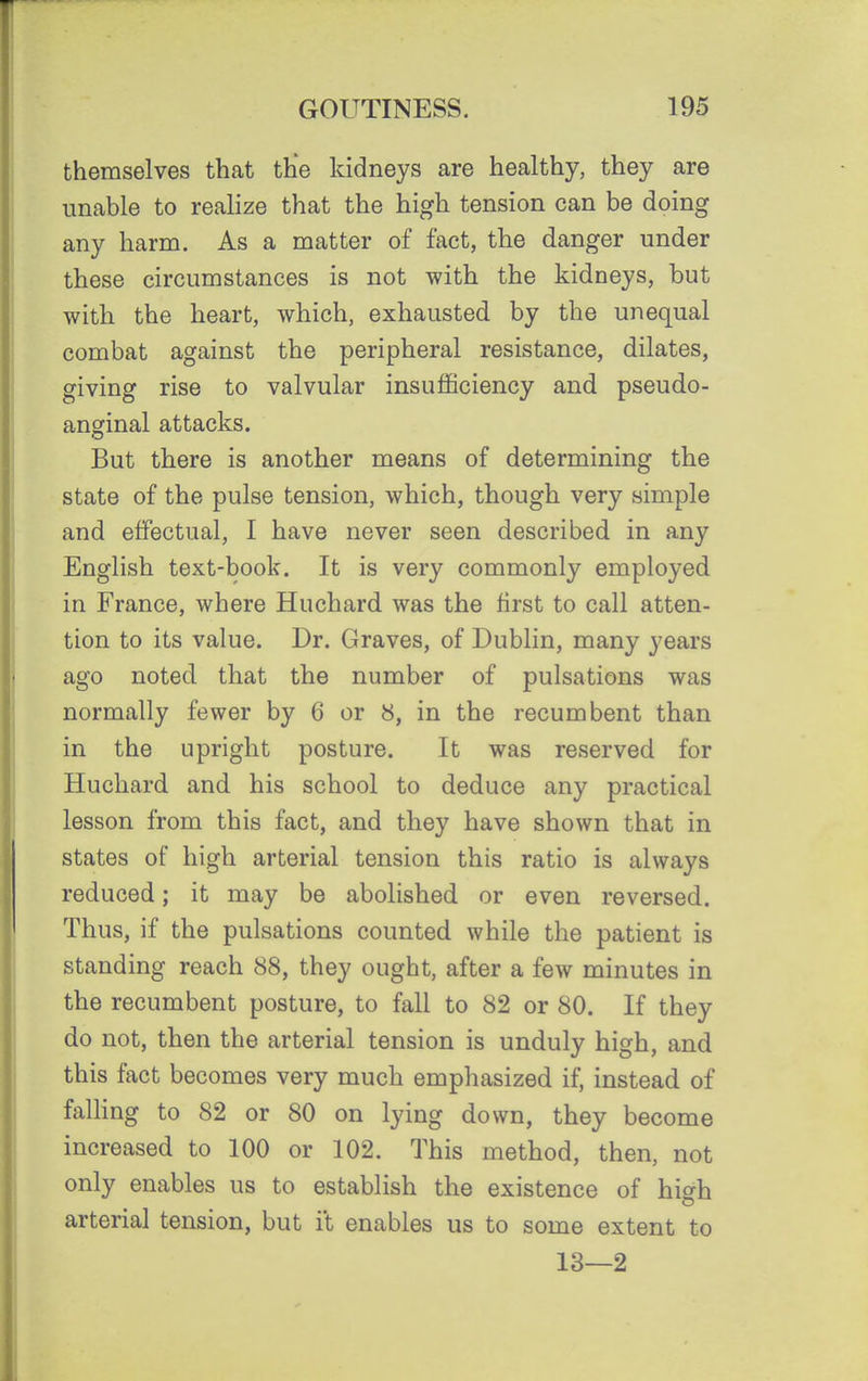 themselves that the kidneys are healthy, they are unable to realize that the high tension can be doing any harm. As a matter of fact, the danger under these circumstances is not with the kidneys, but with the heart, which, exhausted by the unequal combat against the peripheral resistance, dilates, giving rise to valvular insufficiency and pseudo- anginal attacks. But there is another means of determining the state of the pulse tension, which, though very simple and effectual, I have never seen described in any English text-book. It is very commonly employed in France, where Huchard was the first to call atten- tion to its value. Dr. Graves, of Dublin, many years ago noted that the number of pulsations was normally fewer by 6 or 8, in the recumbent than in the upright posture. It was reserved for Huchard and his school to deduce any practical lesson from this fact, and they have shown that in states of high arterial tension this ratio is always reduced; it may be abolished or even reversed. Thus, if the pulsations counted while the patient is standing reach 88, they ought, after a few minutes in the recumbent posture, to fall to 82 or 80. If they do not, then the arterial tension is unduly high, and this fact becomes very much emphasized if, instead of falling to 82 or 80 on lying down, they become increased to 100 or 102. This method, then, not only enables us to establish the existence of high arterial tension, but it enables us to some extent to 13—2