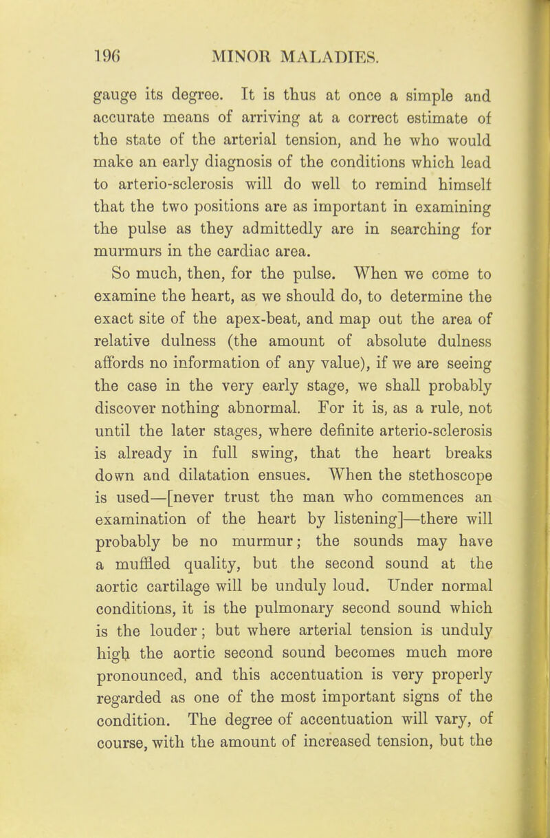 gauge its degree. It is tlius at once a simple and accurate means of arriving at a correct estimate of the state of the arterial tension, and he who would make an early diagnosis of the conditions which lead to arterio-sclerosis will do well to remind himself that the two positions are as important in examining the pulse as they admittedly are in searching for murmurs in the cardiac area. So much, then, for the pulse. When we come to examine the heart, as we should do, to determine the exact site of the apex-beat, and map out the area of relative dulness (the amount of absolute dulness affords no information of any value), if we are seeing the case in the very early stage, we shall probably discover nothing abnormal. For it is, as a rule, not until the later stages, where definite arterio-sclerosis is already in full swing, that the heart breaks down and dilatation ensues. When the stethoscope is used—[never trust the man who commences an examination of the heart by listening]—there will probably be no murmur; the sounds may have a muffled quality, but the second sound at the aortic cartilage will be unduly loud. Under normal conditions, it is the pulmonary second sound which is the louder; but where arterial tension is unduly high the aortic second sound becomes much more pronounced, and this accentuation is very properly regarded as one of the most important signs of the condition. The degree of accentuation will vary, of course, with the amount of increased tension, but the
