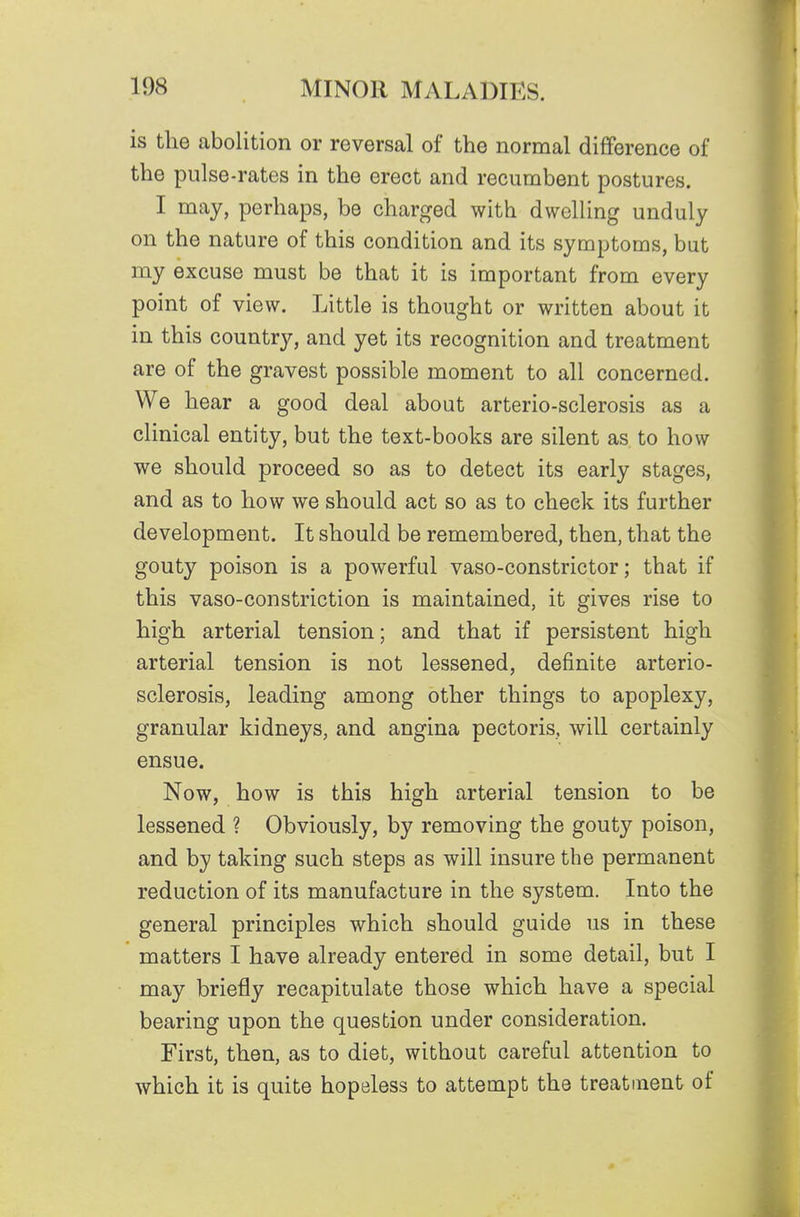 is the abolition or reversal of the normal difference of the pulse-rates in the erect and recumbent postures. I may, perhaps, be charged with dwelling unduly on the nature of this condition and its symptoms, but my excuse must be that it is important from every point of view. Little is thought or written about it in this country, and yet its recognition and treatment are of the gravest possible moment to all concerned. We hear a good deal about arterio-sclerosis as a clinical entity, but the text-books are silent as to how we should proceed so as to detect its early stages, and as to how we should act so as to check its further development. It should be remembered, then, that the gouty poison is a powerful vaso-constrictor; that if this vaso-constriction is maintained, it gives rise to high arterial tension; and that if persistent high arterial tension is not lessened, definite arterio- sclerosis, leading among other things to apoplexy, granular kidneys, and angina pectoris, will certainly ensue. Now, how is this high arterial tension to be lessened ? Obviously, by removing the gouty poison, and by taking such steps as will insure the permanent reduction of its manufacture in the system. Into the general principles which should guide us in these matters I have already entered in some detail, but I may briefly recapitulate those which have a special bearing upon the question under consideration. First, then, as to diet, without careful attention to which it is quite hopeless to attempt the treatment of