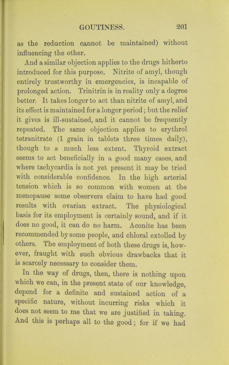 as the reduction cannot be maintained.) without influencing the other. And a similar objection applies to the drugs hitherto introduced for this purpose. Nitrite of amyl, though entirely trustworthy in emergencies, is incapable of prolonged action. Trinitrin is in reality only a degree better. It takes longer to act than nitrite of amyl, and its effect is maintained for a longer period; but the relief it gives is ill-sustained, and it cannot be frequently repeated. The same objection applies to erythrol tetranitrate (1 grain in tablets three times daily), though to a much less extent. Thyroid extract seems to act beneficially in a good many cases, and where tachycardia is not yet present it may be tried with considerable confidence. In the high arterial tension which is so common with women at the menopause some observers claim to have had good results with ovarian extract. The physiological basis for its employment is certainly sound, and if it does no good, it can do no harm. Aconite has been recommended by some people, and chloral extolled by others. The employment of both these drugs is, how- ever, fraught with such obvious drawbacks that it is scarcely necessary to consider them. In the way of drugs, then, there is nothing upon which we can, in the present state of our knowledge, depend for a definite and sustained action of a specific nature, without incurring risks which it does not seem to me that we are justified in taking. And this is perhaps all to the good; for if we had