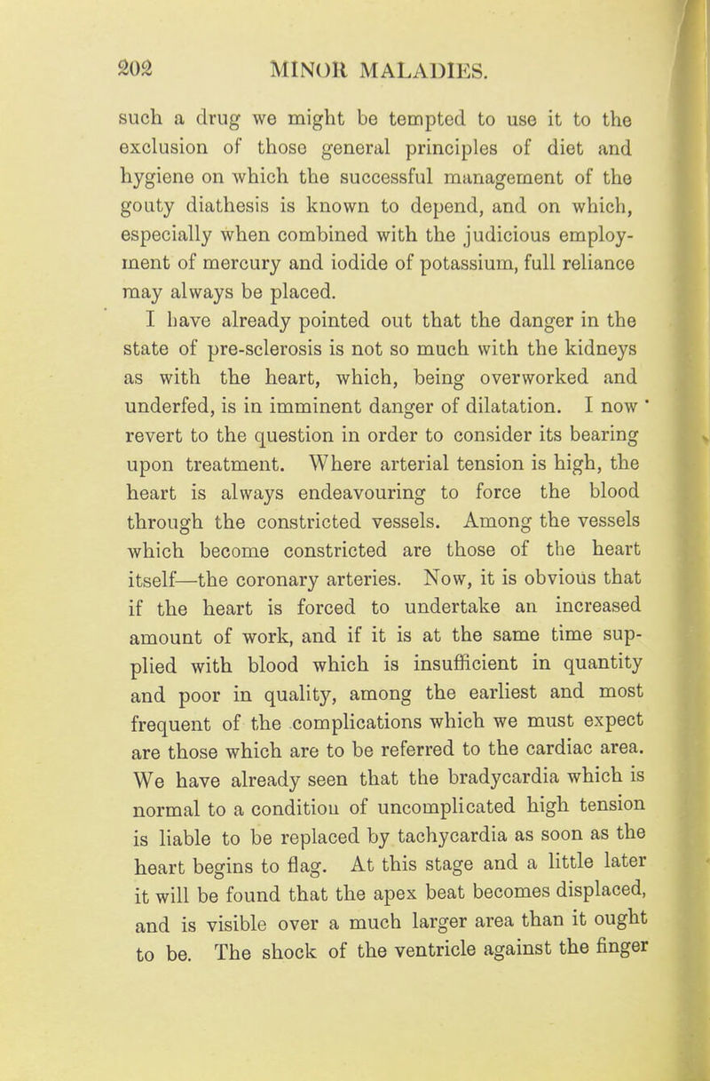 such a drug we might be tempted to use it to the exclusion of those general principles of diet and hygiene on which the successful management of the gouty diathesis is known to depend, and on which, especially when combined with the judicious employ- ment of mercury and iodide of potassium, full reliance may always be placed. I liave already pointed out that the danger in the state of pre-sclerosis is not so much with the kidneys as with the heart, which, being overworked and underfed, is in imminent danger of dilatation. I now * revert to the question in order to consider its bearing upon treatment. Where arterial tension is high, the heart is always endeavouring to force the blood through the constricted vessels. Among the vessels which become constricted are those of the heart itself—the coronary arteries. Now, it is obvious that if the heart is forced to undertake an increased amount of work, and if it is at the same time sup- plied with blood which is insufficient in quantity and poor in quality, among the earliest and most frequent of the compHcations which we must expect are those which are to be referred to the cardiac area. We have already seen that the bradycardia which is normal to a condition of uncompHcated high tension is liable to be replaced by tachycardia as soon as the heart begins to flag. At this stage and a little later it will be found that the apex beat becomes displaced, and is visible over a much larger area than it ought to be. The shock of the ventricle against the finger