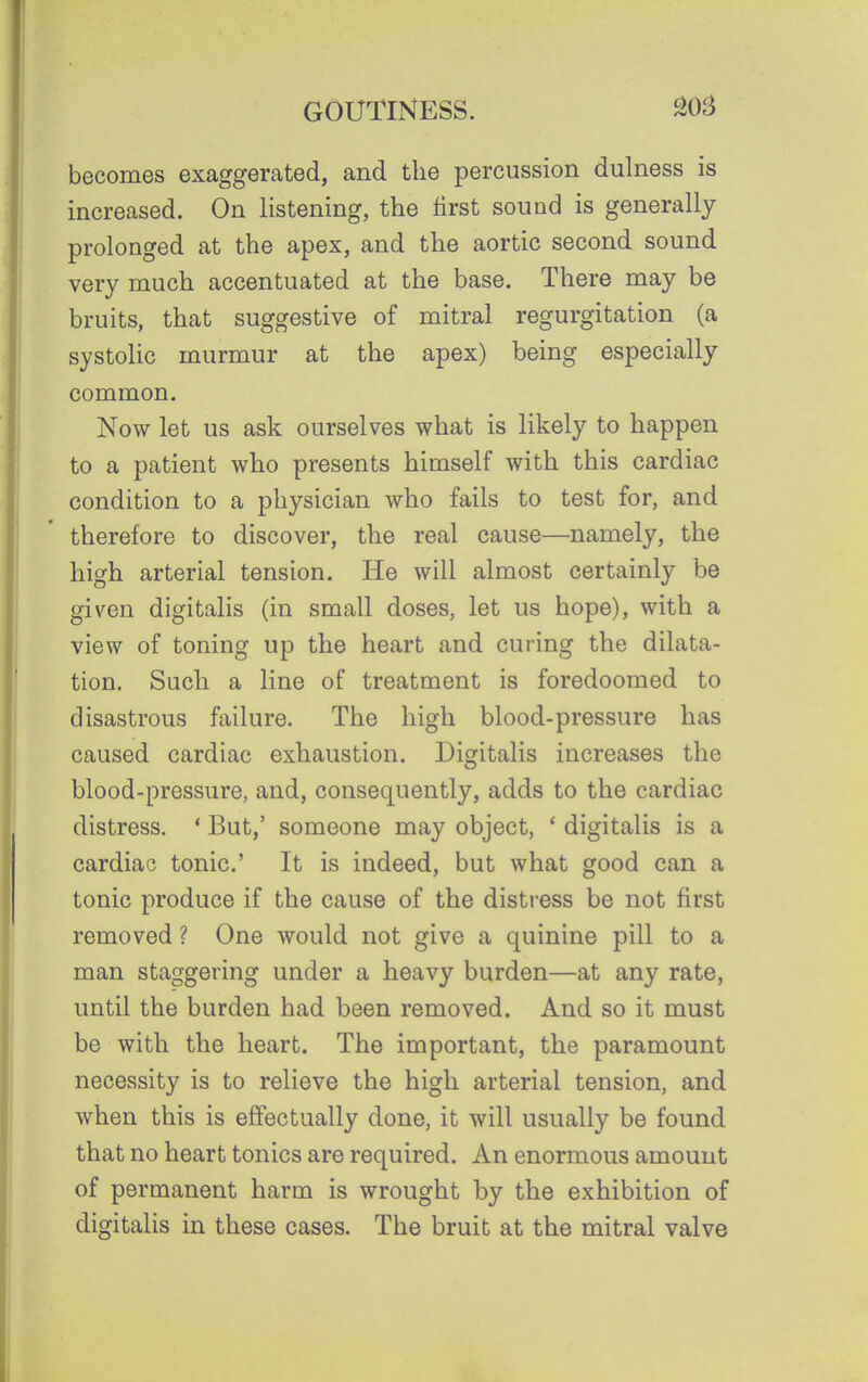 becomes exaggerated, and the percussion dulness is increased. On listening, the first sound is generally prolonged at the apex, and the aortic second sound very much accentuated at the base. There may be bruits, that suggestive of mitral regurgitation (a systolic murmur at the apex) being especially common. Now let us ask ourselves what is likely to happen to a patient who presents himself with this cardiac condition to a physician who fails to test for, and therefore to discover, the real cause—namely, the high arterial tension. He will almost certainly be given digitalis (in small doses, let us hope), with a view of toning up the heart and curing the dilata- tion. Such a line of treatment is foredoomed to disastrous failure. The high blood-pressure has caused cardiac exhaustion. Digitalis increases the blood-pressure, and, consequently, adds to the cardiac distress. ' But,' someone may object, * digitalis is a cardiac tonic' It is indeed, but what good can a tonic produce if the cause of the distress be not first removed ? One would not give a quinine pill to a man staggering under a heavy burden—at any rate, until the burden had been removed. And so it must be with the heart. The important, the paramount necessity is to relieve the high arterial tension, and when this is effectually done, it will usually be found that no heart tonics are required. An enormous amount of permanent harm is wrought by the exhibition of digitalis in these cases. The bruit at the mitral valve