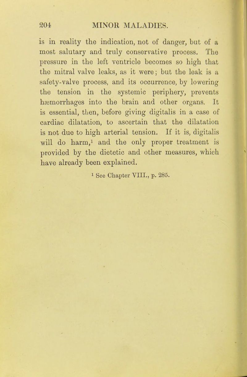 is in reality the indication, not of danger, but of a most salutary and truly conservative process. The pressure in the left ventricle becomes so high that the mitral valve leaks, as it were; but the leak is a safety-valve process, and its occurrence, by lowering the tension in the systemic periphery, prevents haimorrhages into the brain and other organs. It is essential, then, before giving digitalis in a case of cardiac dilatation, to ascertain that the dilatation is not due to high arterial tension. If it is, digitalis will do harm,i and the only proper treatment is provided by the dietetic and other measures, which have already been explained. 1 See Chapter VIII., p. 285.