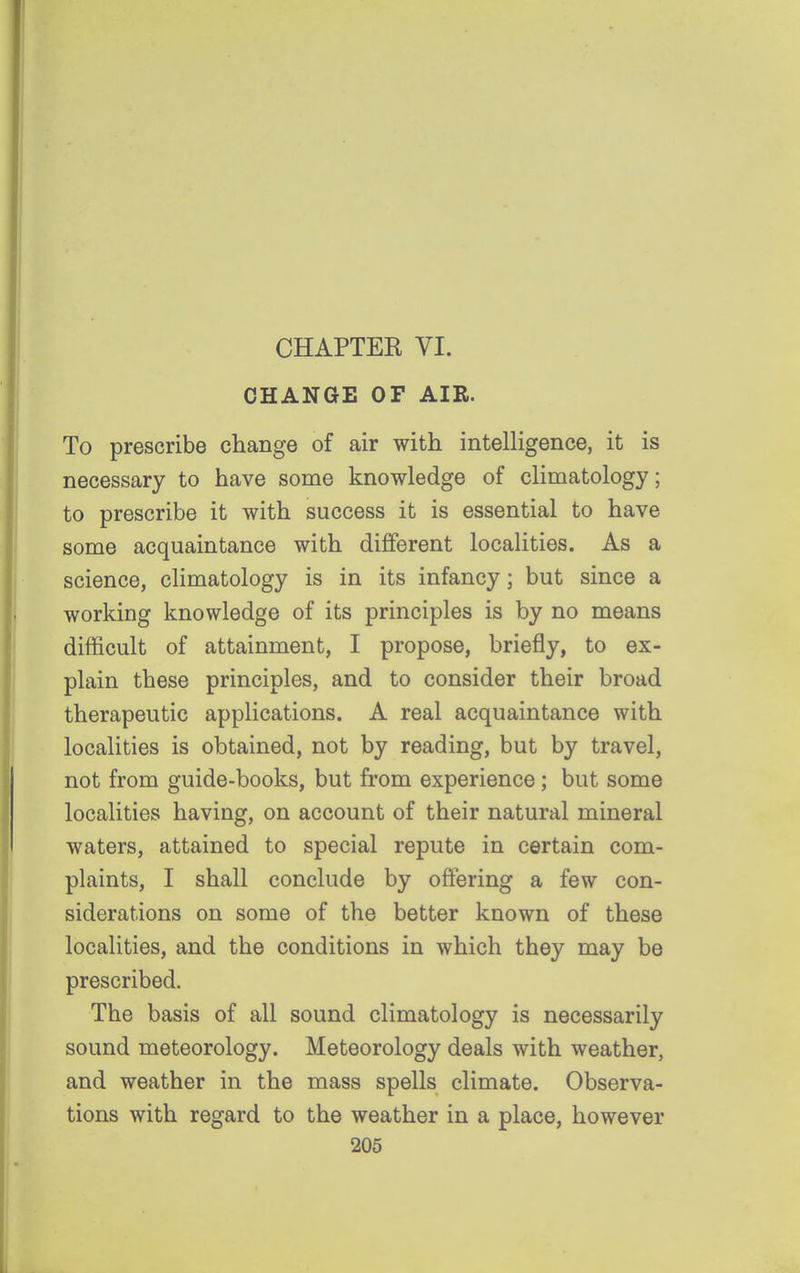 CHAPTEK VI. CHANGE OF AIR. To prescribe change of air with intelligence, it is necessary to have some knowledge of climatology; to prescribe it with success it is essential to have some acquaintance with different localities. As a science, climatology is in its infancy; but since a working knowledge of its principles is by no means difficult of attainment, I propose, briefly, to ex- plain these principles, and to consider their broad therapeutic applications. A real acquaintance with localities is obtained, not by reading, but by travel, not from guide-books, but from experience; but some localities having, on account of their natural mineral waters, attained to special repute in certain com- plaints, I shall conclude by offering a few con- siderations on some of the better known of these localities, and the conditions in which they may be prescribed. The basis of all sound climatology is necessarily sound meteorology. Meteorology deals with weather, and weather in the mass spells climate. Observa- tions with regard to the weather in a place, however