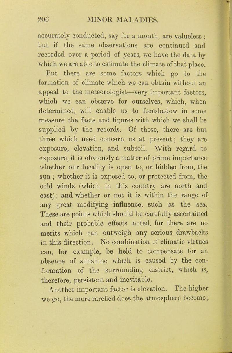 accurately conducted, say for a month, are valueless ; but if the same observations are continued and recorded over a period of years, we have the data by which we are able to estimate the climate of that place. But there are some factors which go to the formation of climate which we can obtain without an appeal to the meteorologist—very important factors, which we can observe for ourselves, which, when determined, will enable us to foreshadow in some measure the facts and figures with which we shall be supplied by the records. Of these, there are but three which need concern us at present; they are exposure, elevation, and subsoil. With regard to exposure, it is obviously a matter of prime importance whether our locality is open to, or hidden from, the sun ; whether it is exposed to, or protected from, the cold winds (which in this country are north and east); and whether or not it is within the range of any great modifying influence, such as the sea. These are points which should be carefully ascertained and their probable effects noted, for there are no merits which can outweigh any serious drawbacks in this direction. No combination of climatic virtues can, for example, be held to compensate for an absence of sunshine which is caused by the con- formation of the surrounding district, which is, therefore, persistent and inevitable. Another important factor is elevation. The higher we go, the more rarefied does the atmosphere become;