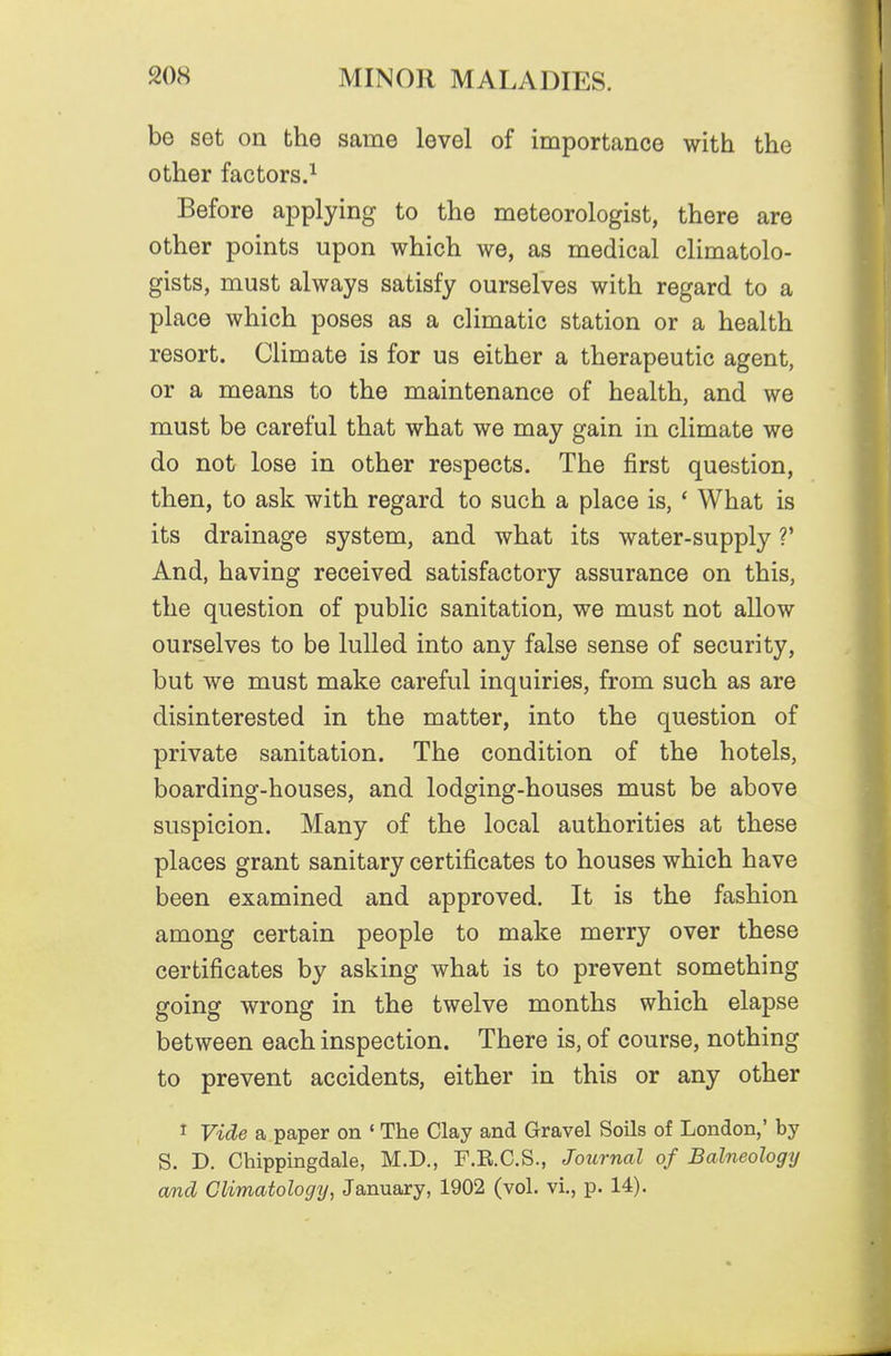 be set on the same level of importance with the other factors.^ Before applying to the meteorologist, there are other points upon which we, as medical climatolo- gists, must always satisfy ourselves with regard to a place which poses as a climatic station or a health resort. Climate is for us either a therapeutic agent, or a means to the maintenance of health, and we must be careful that what we may gain in climate we do not lose in other respects. The first question, then, to ask with regard to such a place is, ' What is its drainage system, and what its water-supply V And, having received satisfactory assurance on this, the question of public sanitation, we must not allow ourselves to be lulled into any false sense of security, but we must make careful inquiries, from such as are disinterested in the matter, into the question of private sanitation. The condition of the hotels, boarding-houses, and lodging-houses must be above suspicion. Many of the local authorities at these places grant sanitary certificates to houses which have been examined and approved. It is the fashion among certain people to make merry over these certificates by asking what is to prevent something going wrong in the twelve months which elapse between each inspection. There is, of course, nothing to prevent accidents, either in this or any other I Vide a paper on • The Clay and Gravel Soils of London,' by S. D. Chippingdale, M.D., F.R.C.S., Journal of Balneology and Climatology^ January, 1902 (vol. vi., p. 14).