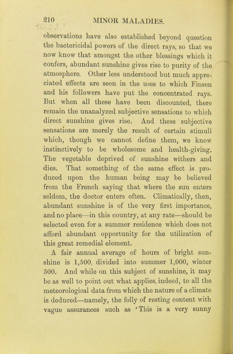 observations have also established beyond question the bactericidal powers of the direct rays, so that we now know that amongst the other blessings which it confers, abundant sunshine gives rise to purity of the atmosphere. Other less understood but much appre- ciated effects are seen in the uses to which Finsen and his followers have put the concentrated rays. But when all these have been discounted, there remain the unanalyzed subjective sensations to which direct sunshine gives rise. And these subjective sensations are merely the result of certain stimuli which, though we cannot define them, we know instinctively to be wholesome and health-giving. The vegetable deprived of sunshine withers and dies. That something of the same effect is pro- duced upon the human being may be believed from the French saying that where the sun enters seldom, the doctor enters often. Climatically, then, abundant sunshine is of the very first importance, and no place—in this country, at any rate—should be selected even for a summer residence which does not afford abundant opportunity for the utilization of this great remedial element. A fair annual average of hours of bright sun- shine is 1,500, divided into summer 1,000, winter 500. And while on this subject of sunshine, it may be as well to point out what applies, indeed, to all the meteorological data from which the nature of a climate is deduced—namely, the folly of resting content with vague assurances such as 'This is a very sunny