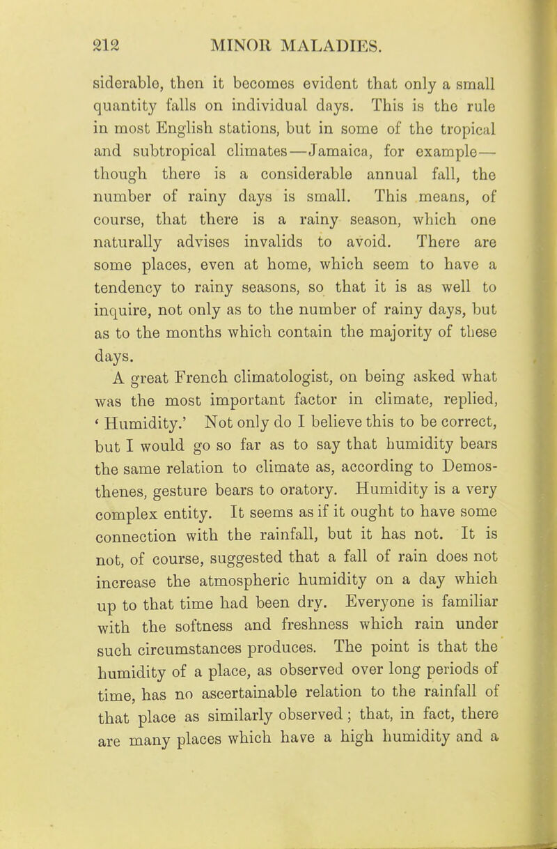siderable, then it becomes evident that only a small quantity falls on individual days. This is the rule in most English stations, but in some of the tropical and subtropical climates—Jamaica, for example— though there is a considerable annual fall, the number of rainy days is small. This means, of course, that there is a rainy season, which one naturally advises invalids to avoid. There are some places, even at home, which seem to have a tendency to rainy seasons, so that it is as well to inquire, not only as to the number of rainy days, but as to the months which contain the majority of these days. A great French climatologist, on being asked what was the most important factor in climate, replied, * Humidity.' Not only do I believe this to be correct, but I would go so far as to say that humidity bears the same relation to climate as, according to Demos- thenes, gesture bears to oratory. Humidity is a very complex entity. It seems as if it ought to have some connection with the rainfall, but it has not. It is not, of course, suggested that a fall of rain does not increase the atmospheric humidity on a day which up to that time had been dry. Everyone is familiar with the softness and freshness which rain under such circumstances produces. The point is that the humidity of a place, as observed over long periods of time, has no ascertainable relation to the rainfall of that place as similarly observed; that, in fact, there are many places which have a high humidity and a