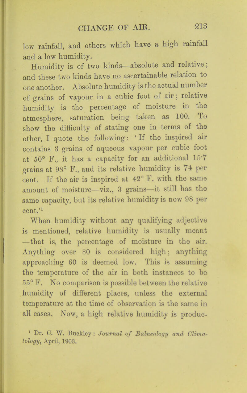 low rainfall, and others which have a high rainfall and a low humidity. Humidity is of two kinds—absolute and relative; and these two kinds have no ascertainable relation to one another. Absolute humidity is the actual number of grains of vapour in a cubic foot of air; relative humidity is the percentage of moisture in the atmosphere, saturation being taken as 100. To show the difficulty of stating one in terms of the other, I quote the following: ' If the inspired air contains 3 grains of aqueous vapour per cubic foot at 50° F., it has a capacity for an additional 15*7 grains at 98° F., and its relative humidity is 74 per cent. If the air is inspired at 42° F. with the same amount of moisture—viz., 3 grains—it still has the same capacity, but its relative humidity is now 98 per cent.'^ When humidity without any qualifying adjective is mentioned, relative humidity is usually meant —that is, the percentage of moisture in the air. Anything over 80 is considered high; anything approaching 60 is deemed low. This is assuming the temperature of the air in both instances to be 55° F. No comparison is possible between the relative humidity of different places, unless the external temperature at the time of observation is the same in all cases. Now, a high relative humidity is produc- ^ Dr. C. W. Buckley : Journal of Balneology and Clima- tology, April, 1903.