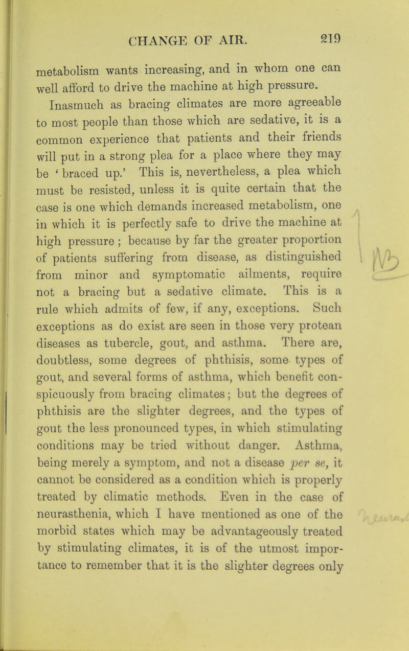 metabolism wants increasing, and in whom one can well afford to drive the machine at high pressure. Inasmuch as bracing climates are more agreeable to most people than those which are sedative, it is a common experience that patients and their friends will put in a strong plea for a place where they may be * braced up.' This is, nevertheless, a plea which must be resisted, unless it is quite certain that the case is one which demands increased metabolism, one in which it is perfectly safe to drive the machine at high pressure ; because by far the greater proportion of patients suffering from disease, as distinguished from minor and symptomatic ailments, require not a bracing but a sedative climate. This is a rule which admits of few, if any, exceptions. Such exceptions as do exist are seen in those very protean diseases as tubercle, gout, and asthma. There are, doubtless, some degrees of phthisis, some types of gout, and several forms of asthma, which benefit con- spicuously from bracing climates; but the degrees of phthisis are the slighter degrees, and the types of gout the less pronounced types, in which stimulating conditions may be tried without danger. Asthma, being merely a symptom, and not a disease per se, it cannot be considered as a condition which is properly treated by climatic methods. Even in the case of neurasthenia, which I have mentioned as one of the morbid states which may be advantageously treated by stimulating climates, it is of the utmost impor- tance to remember that it is the slighter degrees only