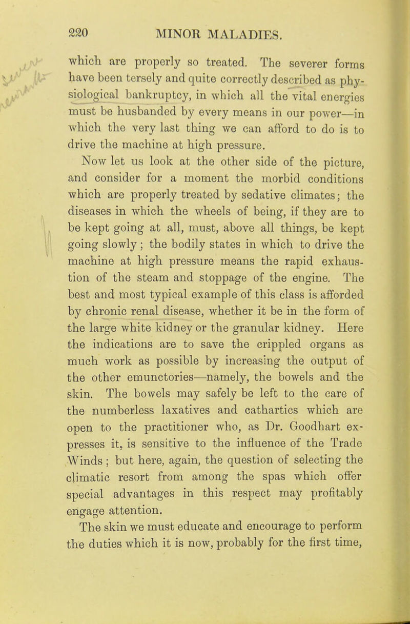 which are properly so treated. The severer forms have been tersely and quite correctly described as phy- siological bankruptcy, in which all the vital energies must be husbanded by every means in our power—in which the very last thing we can afford to do is to drive the machine at high pressure. Now let us look at the other side of the picture, and consider for a moment the morbid conditions which are properly treated by sedative climates; the diseases in which the wheels of being, if they are to be kept going at all, must, above all things, be kept going slowly; the bodily states in which to drive the machine at high pressure means the rapid exhaus- tion of the steam and stoppage of the engine. The best and most typical example of this class is afforded by chronic renal disease, whether it be in the form of the large white kidney or the granular kidney. Here the indications are to save the crippled organs as much work as possible by increasing the output of the other emunctories—namely, the bowels and the skin. The bowels may safely be left to the care of the numberless laxatives and cathartics which are open to the practitioner who, as Dr. Goodhart ex- presses it, is sensitive to the influence of the Trade Winds ; but here, again, the question of selecting the climatic resort from among the spas which offer special advantages in this respect may profitably engage attention. The skin we must educate and encourage to perform the duties which it is now, probably for the first time,