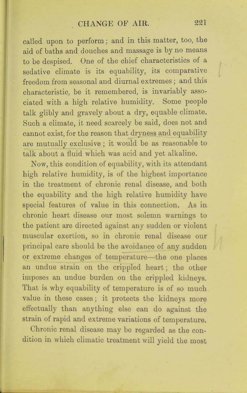 called upon to perform; and in this matter, too, the aid of baths and douches and massage is by no means to be despised. One of the chief characteristics of a sedative climate is its equability, its comparative freedom from seasonal and diurnal extremes; and this characteristic, be it remembered, is invariably asso- ciated with a high relative humidity. Some people talk glibly and gravely about a dry, equable climate. Such a climate, it need scarcely be said, does not and cannot exist, for the reason that dryness and equability are mutually exclusive ; it would be as reasonable to talk about a fluid which was acid and yet alkaline. Now, this condition of equability, with its attendant high relative humidity, is of the highest importance in the treatment of chronic renal disease, and both the equability and the high relative humidity have special features of value in this connection. As in chronic heart disease our most solemn warnings to the patient are directed against any sudden or violent muscular exertion, so in chronic renal disease our principal care should be the avoidance of any sudden or extreme changes of temperature—the one places an undue strain on the crippled heart; the other imposes an undue burden on the crippled kidneys. That is why equability of temperature is of so much value in these cases; it protects the kidneys more effectually than anything else can do against the strain of rapid and extreme variations of temperature. Chronic renal disease may be regarded as the con- dition in which climatic treatment will yield the most