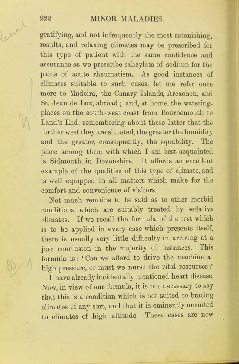 gratifying, and not infrequently the most astonishing, results, and relaxing climates may be prescribed for this type of patient with the same confidence and assurance as we prescribe salicylate of sodium for the pains of acute rheumatism. As good instances of climates suitable to such cases, let me refer once more to Madeira, the Canary Islands, Arcachon, and St. Jean de Luz, abroad ; and, at home, the watering- places on the south-west coast from Bournemouth to Land's End, remembering about these latter that the further west they are situated, the greater the humidity and the greater, consequently, the equability. The place among them with which I am best acquainted is Sidmouth, in Devonshire. It affords an excellent example of the qualities of this type of climate, and is well equipped in all matters which make for the comfort and convenience of visitors. Not much remains to be said as to other morbid conditions which are suitably treated by sedative climates. If we recall the formula of the test which is to be applied in every case which presents itself, there is usually very little difficulty in arriving at a just conclusion in the majority of instances. This formula is: * Can we afford to drive the machine at high pressure, or must we nurse the vital resources ?' I have already incidentally mentioned heart disease. Now, in view of our formula, it is not necessary to say that this is a condition which is not suited to bracing climates of any sort, and that it is eminently unsuited to climates of high altitude. These cases are now
